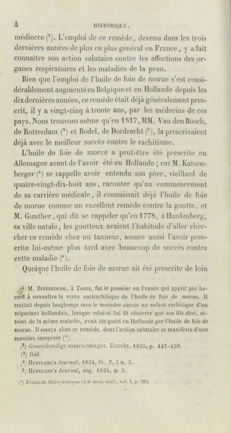 h iiiSToniQn:. médiocre (*). L'emploi de ce remcde, devenu dans les trois dernières années de plus en [>lus général en France, y a fait connaître son action salutaire contre les alVections des or- ganes respiratoires et les maladies de la peau. Ilien que l’emploi de l’huile de foie de morue s’est consi- dérablement augmenté en Belgique et en Hollande depuis les dixdernières années, ce remède était déjà généralement pres- crit, il y a vingt-cinq à trente ans, par les n)édecins de ces pays. Nous trouvons môme qu’en 1817, MM. Van den Bosch, de Rotterdam (*) et Bodel, de Dordrecht (‘), la prescrivaient déjà avec le meilleur succès contre le rachitisme. L’huile de foie do morue a pcut-ôlre été [trescrite en Allemagne avant de l’avoir été en Hollande ; car M. Katsen- berger(‘) se rappelle avoir entendu son père, vieillard de quatre-vingt-dix-huit ans, raconter qu’au commencement de sa carrière médicale, il connaissait déjà l’huile de foie de morue comme un excellent remède contre la goutte, et M. Gunther,(jui dit se rappeler qu’en 1778, à Hardenherg, sa ville natale, les goutteux avaient riiahitudc d’aller cher- cher ce remède chez un tanneur, assure aussi l’avoir [ircs- crite lui-môme plus tard avec beaucoup do succès contre cette maladie (‘ ). Quoique l’huile de foie de morue ait été prescrite de loin -ÿ) M. Bretonneau, à Tours, fut le premier en France q'ii apprit par tia- sard il connaître la vertu antirachitique de l'huile de foie de morue. 11 traitait depuis longtemps sans le moindre succès uu enfunt rachitique d'un négociant hollandais, lorsque cclui-ci lui lit observer que son lilsalné, at- teint de 1a même malailie, avait été guéri en Hollande par l'huile de foie de morue. Il essaya alors ce remède, dont l'action salutaire se manifesta d'une manière inespérée {*). Gcnceskundiijc waarnemingen. Utrcclit, 18'25, p. U7-lo0. (1) Ibid. (‘) llLFELAtm's iournut, 182i, St. 2, 3 u. 3. Ik'FKLAND's/ounia/, aug. 182t, p. 3. t‘) Trnitcilc ihcr.ryeiilir/iic cl itcmal, méit., vol. I, p. î?o.