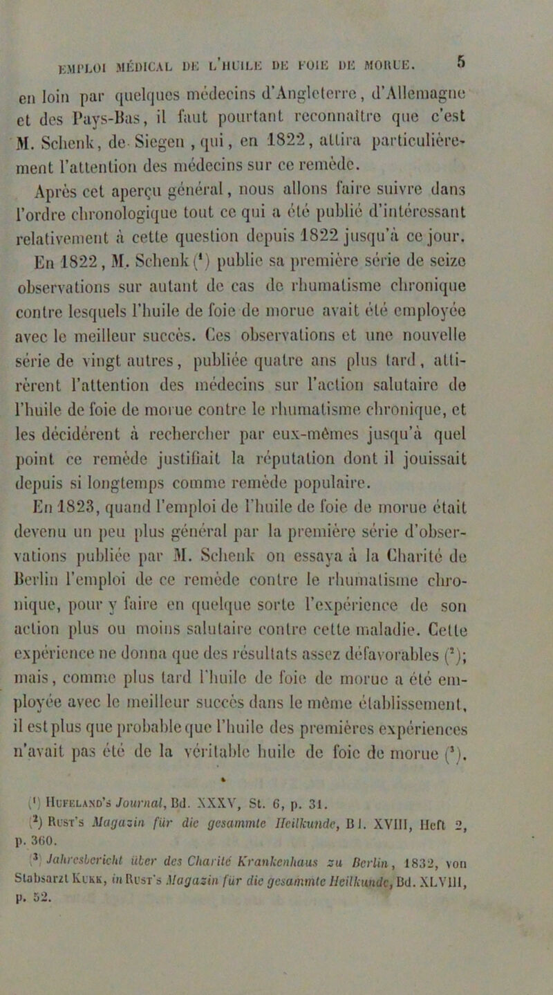 en loin par quelques médecins d’Angleterre, d’Allemagne et des Pays-Bas, il faut pourtant reconnaître que c’est M. Sclienk, de Siegen , qui, en 1822, attira particulière- ment l’attention des médecins sur ce remède. Après cet aperçu général, nous allons faire suivre dans l’ordre chronologique tout ce qui a été publié d’intéressant relativement à cette question depuis 1822 jusqu’à ce jour. En 1822, M. Schenki*) publie sa première série de seize observations sur autant de cas de rhumatisme chronique contre lesquels l’huile de foie de morue avait été employée avec le meilleur succès. Ces observations et une nouvelle série de vingt autres, publiée quatre ans plus tard, atti- rèrent l’attention des médecins sur l’action salutaire de l’huile de foie de morue contre le rhumatisme chronique, et les décidèrent à rechercher par eux-mêmes jusqu’à quel point ce remède justifiait la réputation dont il jouissait depuis si longtemps comme remède populaire. En 1823, quand l’emploi de riiuile de foie de morue était devenu un peu plus général par la première série d’obser- vations publiée par 31. Schenk on essaya à la Charité de Berlin l’emploi de ce remède contre le rhumatisme chro- nique, pour y faire en quelque sorte l’expérience de son action plus ou moins salutaire contre cette maladie. Cette expérience ne donna que des résultats assez défavorables (’); mais, comme plus tard riuiilc de foie de morue a été em- ployée avec le meilleur succès dans le même étahlissernent, il est plus que probable que l’huile des premières expériences n’avait pas été de la véritable huile de foie de morue (*). % (') IIufeland’s younia/. Bd. XXXV, St. 6, p. 31. Rust's Magaziii fiir die gesammle Heilkundc, Bl. XVIII, Ilcft 2, p. 360. Jahrcsbcricht iiber des Charilé Krankenhaus zu Berlin, 1832, voii Slabsarzl Klkk, ih Bust's Magazin für die gesammle Heilkundc, Bd. XLYIIl,