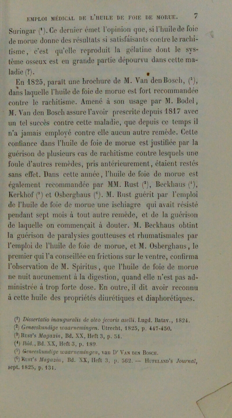 Suringar (*).Co dcM'iiier émet ropinion que, si l’Iiuilede foie de morue donne des résultats si satisfaisants contre le rachi- tisme, c’est quelle reproduit la gélatine dont le sys- tème osseux est en grande partie dépourvu dans cette ma- ladie (?). • En 1825, paraît une brochure de M. Van den Bosch, (*), dans laquelle l’huile de foie de morue est fort recommandée contre le rachitisme. Amené à son usage par M. Bodel, M. Van den Bosch assure l’avoir prescrite depuis 1817 avec un tel succès contre cette maladie, que depuis ce temps il n’a jamais employé contre elle aucun autre remède. Cette confiance dans l’huile de foie de morue est justifiée par la guérison de plusieurs cas de rachitisme contre lesquels une foule d’autres remèdes, pris antérieurement, étaient restés sans effet. Dans cette année, l’huile de foie de morue est également recommandée par MM. Rust (’), Beckhaus {‘), Kerkhof (*) et Osherghaus ('). M. Rust guérit par l’emploi de l’huile de foie de morue une ischiagre qui avait résisté pendant sept mois à tout autre remède, et de la guérison de laquelle on commençait à douter. M. Beckhaus obtint la guérison de paralysies goutteuses et rhumatismales par l’emploi de l’huile de foie de morue, et M. Osberghaus, le premier qui l’a conseillée en frictions sur le ventre, confirma l’observation de M. Spiritus, que l’huile de foie de morue ne nuit aucunement à la digestion, quand elle n’est pas ad- ministrée à trop forte dose. En outre, il dit avoir reconnu à cette huile des propriétés diurétiques et diaphorétiques. {') Dissertatio inauguralis de oleo jeroris aselli. Lugd. Batav., 1821. (*) Geneeskundige ivaarnemingen. Utredit, 1825, p. 117-450. (3)Rij5t’s Magazin, Bd. XX, Heft 3, p. 51. (h /ftid.. Bd. XX, Heft 3, p. 189. ('^') (ienecskmdige ivaarnemingen, van D' Van den Bosch. t®) Klst’s , Bd. XX, Heft 3, p. 5G2.— IIi feland's Journal,