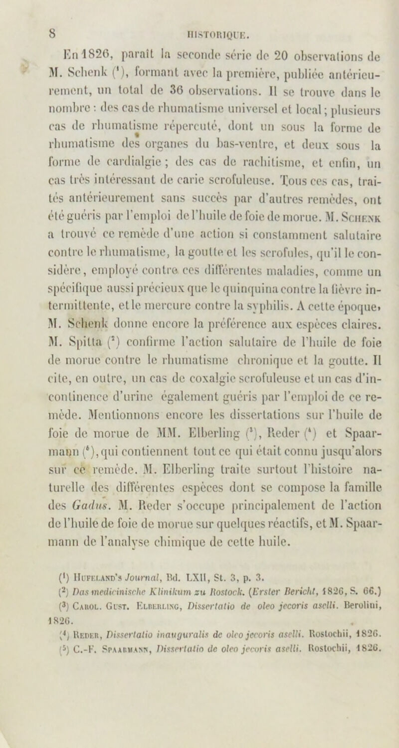 En 1826, paraît la seconde série de 20 observations de M. Scbenk (*), formant avec la première, publiée antérieu- rement, un total de 36 observations. 11 se trouve dans le nombre ; des cas de rbumatisme universel et local ; plusieurs cas de rbumatisme répercuté, dont un sous la forme de rbumatisme des organes du l)as-ventrc, et deux sous la forme de cardialgie ; des cas de raebitisme, et enfin, un cas très intéressant de carie scrofuleuse, 'lions ces cas, trai- tés antérieurement sans succès par d’autres remèdes, ont été guéris par l’emploi de l’huile de foie de morue. M. Sciirxk a trouvé ce remède d’une action si constamment salutaire contre le rbumatisme, la goutte et les scrofules, qu’il le con- sidère, employé contre ces dilfércnles maladies, comme un spécifique aussi précieux que le quinquina contre la fièvre in- termittente, et le mercure contre la syphilis. A celte époque. M. Scbenk donne encore la préférence aux espèces claires. M. Spitta (’) confirme l’action salutaire de l’buile de foie de morue contre le rbumatisme chronique et la goutte. Il cite, en outre, un cas de coxalgie scrofuleuse et un cas d’in- continence d’urine également guéris par l’emploi de ce re- mède. Mentionnons encore les dissertations sur l’buile de foie de morue de M.M. Elberling (‘), lleder (‘) et Spaar- mann (*),qui contiennent tout ce qui était connu jusqu’alors sur ce remède. M. Elberling traite surtout riiistoire na- turelle des différentes espèces dont se compose la famille des Gadus. 31. Reder s’occupe principalement de l’action de l’huile de foie de morue sur quelques réactifs, et 31. Spaar- mann de l’analyse chimique de celle huile. (*) IIuff.i.and’s Journal, lîd. LXtt, St. 3, p. 3. {^) Das medirinische Klinikum su liostock. {Erster liericht, 1826, S. 66.) (3) Cahol. Gist. ELniiiiLiNG, Dissertalio de oleo jecoris aselli. BeroUui, 1826. Redkh, Dissertalio inauguralis de olco jecoris aselli. Uoslochii, 1826. (^) C.-E. .SpAAiîMANîv, Dissertalio de oleo jecoris aselli. Uostocliii, 1826.