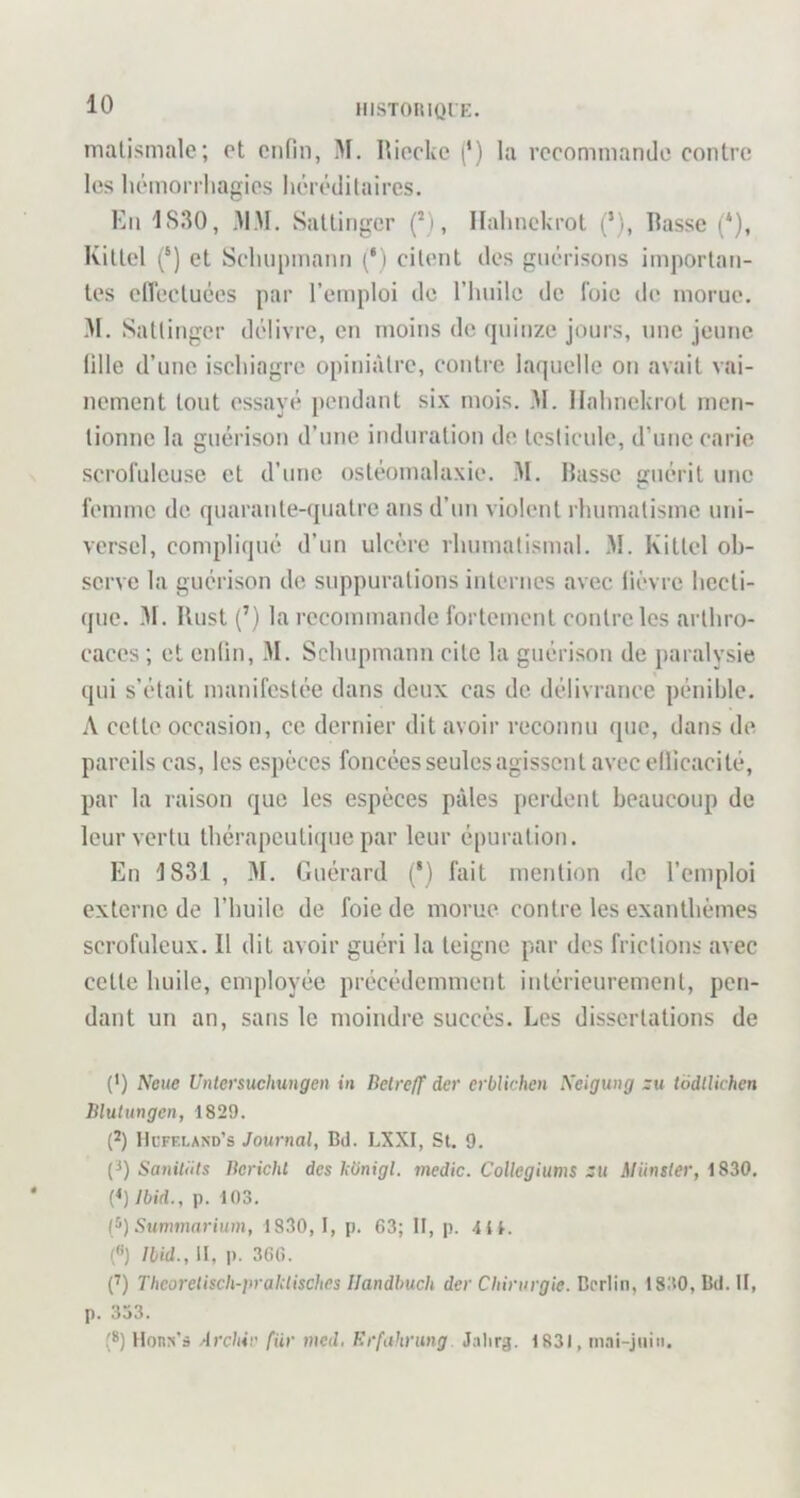 HISTOlUQl K. malismale; ot onfin, M. Hiocke f) la rcconiniando contre les liémorrliagios liérédilaires. Kn 1S30, MM. Saltingcr (’), Halmckrot (’), Masse (‘), KiUel (‘) et Scluipmann (*) citent dos guérisons importan- tes clVectuées par l’emploi de riiiiilc de foie de morue. M. Sattingcr délivre, en moins de (piinze jours, une jeune fille d’une iscliiagre opiniâtre, contre laquelle on avait vai- nement tout essayé pendant six mois. M. llahnekrot men- tionne la guérison d’une induration de testicule, d’une carie scrofuleuse et d’une ostéomalaxie. M. Basse guérit une femme de quarante-quatre ans d’un violent rhumatisme uni- versel, compliqué d’un ulcère rhumatismal. .M. Kittel ob- serve la guérison de suppurations internes avec lièvre hecti- que. -M. Ilust (’) la recommande fortement contre les arthro- caces ; et enlin, M. Schupmann cite la guérison de paralysie qui s’était manifestée dans deux cas de délivrance pénible. A cette occasion, ce dernier dit avoir reconnu que, dans de pareils cas, les espèces foncées seules agissent avec ellicaci té, par la raison que les espèces pâles perdent beaucoup de leur vertu thérapeuti(pie par leur é|)uration. En J831, 31. Guérard (*) fait mention de l’emploi externe de l’buile de foie de morue contre les exantbèmes scrofuleux. Il dit avoir guéri la teigne par des frictions avec cette buile, employée précédemment intérieurement, pen- dant un an, sans le moindre succès. Les dissertations de (') Neue Uniersuchungen in Betreff der erblichen Xeigung zu todlUchen Blutungen, 1829. (*) IIcfeland’s Journal, Bd. LXXI, St. 9. (^) Saniliits Berichl des bonigl. tncdic. Collegiums zu Munster, 1830. [*)Ibid., p. 103. tj’) Summarium, 1830, 1, p. 63; II, p. 4il. («) Ibid., II, p. 366. p) Thcoretisch-pralctisches Ilandbuch der Chirurgie. Berlin, 1830, Bd. U, p. 353. (*) Honrt'ô Archir fiir med. Erfahrung Jalirg. 1831, tnai-jtiin.