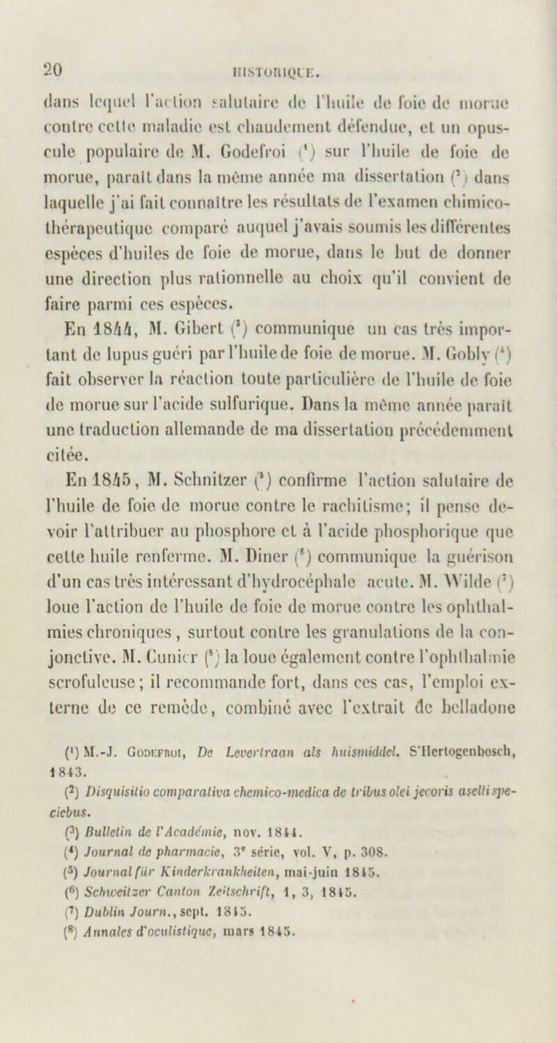 in.siotii(»iE- (huis lequel raelioîi silulairc de l’iiuile de foie de morue eonlrc eelle maladie esl eliaudemenl défendue, et un opus- eule populaire de .M. Godefroi d) sur l'imile de foie de morue, parait dans la même année ma disscrlalion (’) dans laquelle j’ai fait eonnaitre les r(’*suUals de l’examen eliimico- Ihérapcutique eomparé auquel j’avais soumis les difi'crenles espèces d’huiles de foie de morue, dans le but de donner une direction plus rationnelle au choix qu’il convient de faire parmi ces espèces. En 18/iA, M. Gibert (’) communique un cas très impor- tant de lupus guéri par l’huile de foie de morue. M. Gohlyf*) fait observer la réaction toute particulière de l'huile de foie de morue sur l’acide sulfurique. Dans la même année [larait une traduction allemande de ma dissertation précédemment citée. En 18Ü5, M. Schnitzer (*) confirme l’action salutaire de l’huile de foie de morue contre le rachitisme; il pense de- voir l’attribuer au phosphore et à l’acide phosphorique que cette huile renferme. M. Diner (*) communique la guérison d’un cas très intéressant d’hydrocéphale acutc. M. Wilde (') loue l’action de riiuilc de foie de morue contre les ophthal- mies chroniques , surtout contre les granulations de la con- jonctive. M. Cuni( r (*; la loue également contre l’ophlhalmie scrofuleuse ; il recommande fort, dans ces cas, l’emploi ex- terne de ce remède, combiné avec l’extrait de belladone (') M.-J. Goocrnui, Do Levoi'traan als huismiddel. S'ilcrlogcnbosch, 1 843. (2) Disquisilio comparalivachemico-medicade tribus oki jeooris asellispe- ciebus. (}) Bulletin de l'Academie, nov. 1844. (*) Journal de pharmacie, .3* série, vol. V, p. 308. (®) Journal fur Kinderkrankheiten, mai-juin 1845. {^) Schweitser Canton Zeitschrift, 1, 3, 1845. (’) Dublin Journ., sept, 1845. (*) Annales d'oculistique, mars 1845.