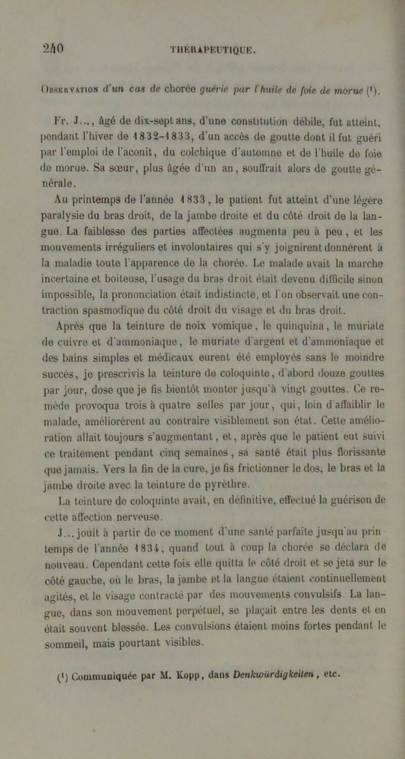 2A0 Observation d’un cas de chorée guérie par l'huile de foie de morue ('). Fr. J..., âgé de dix-septans, d’une constitution débile, fut atteint, pondant l’hiver de 1832-1833, d’un accès de goutte dont il fut guéri ]>ar l’emploi de l’aconit, du colchique d’automne et de l'huile de foie do morue. Sa sœur, plus âgée d’un an, souffrait alors de goutte gé- nérale. Au printemps de l’année 1833, le patient fut atteint d’une légère paralysie du bras droit, de la jambe droite et du côté droit de la lan- gue. La faiblesse des parties affectées augmenta peu à peu, et les mouvements irréguliers et involontaires qui s'y joignirent donnèrent à la maladie toute l’apparence de la chorée. Le malade avait la marche incertaine et boiteuse, l’usage du bras droit était devenu difficile sinon impossible, la prononciation était indistincte, et l'on observait une con- traction spasmodique du côté droit du visage et du bras droit. Après que la teinture de noix vomique, le quinquina, le muriale de cuivre et d'ammoniaque, le muriale d'argent et d’ammoniaque et dos bains simples et médicaux eurent été employés sans le moindre succès, je prescrivis la teinture de coloquinte, d’abord douze gouttes par jour, dose que je fis bientôt monter jusqu’à vingt gouttes. Ce re- mède provoqua trois à quatre selles par jour, qui, loin d affaiblir le malade, améliorèrent au contraire visiblement son étal. Cette amélio- ration allait toujours s’augmentant, et, après que le patient eut suivi ce traitement pendant cinq semaines, sa santé était plus florissante que jamais. Vers la fin de la cure, je fis frictionner le dos, le bras et la jambe droite avec la teinture de pyrèlhre. La teinture de coloquinte avait, en définitive, effectué la guérison de cette affection nerveuse. J... jouit à partir de ce moment d’une santé parfaite jusqu'au prin temps de l'année 1834, quand tout à coup la chorée se déclara de nouveau. Cependant cette fois elle quitta le côté droit et se jeta sur le côté gauche, où le bras, la jambe et la langue étaient continuellement agités, et le visage contracté par des mouvements convulsifs La lan- gue, dans son mouvement perpétuel, se plaçait entre les dents et en était souvent blessée. Les convulsions étaient moins fortes pendant le sommeil, mais pourtant visibles. (>) Communiquée par M, Kopp, dans Denkwürdigkeilen, etc.