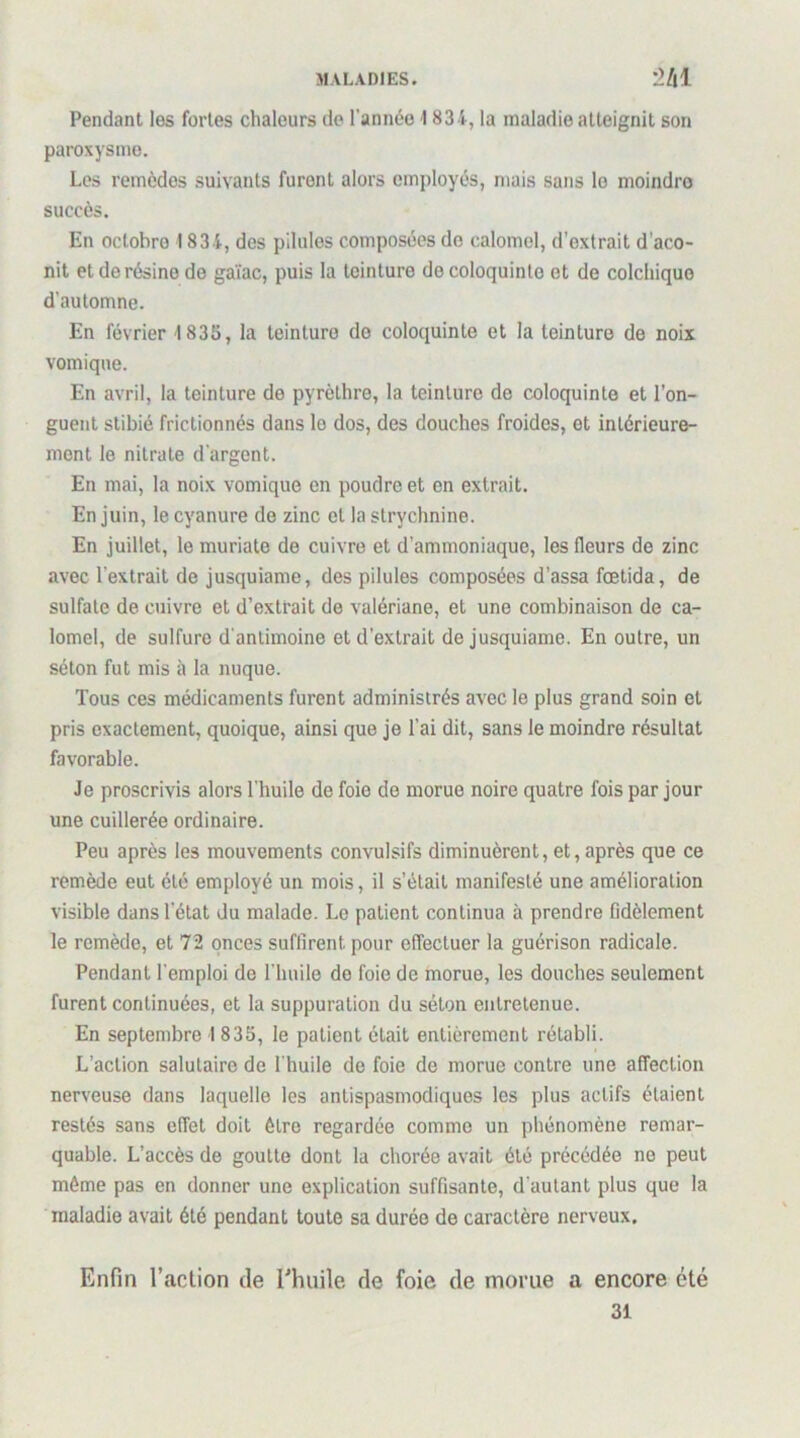 MALADIES. *2/|l Pendant les fortes chaleurs de l’année 1834, la maladie atteignit son paroxysme. Les remèdes suivants furent alors employés, mais sans le moindre succès. En octobre 1834, des pilules composées do calomel, d’extrait d'aco- nit et de résine do gaïae, puis la teinture de coloquinte et de colchique d’automne. En février 1835, la teinture de coloquinte et la teinture de noix vomique. En avril, la teinture de pyrèthre, la teinture de coloquinte et l’on- guent stibié frictionnés dans le dos, des douches froides, et intérieure- ment le nitrate d’argent. En mai, la noix vomique en poudre et en extrait. En juin, le cyanure de zinc et la strychnine. En juillet, le muriate de cuivre et d’ammoniaque, les fleurs de zinc avec l’extrait de jusquiame, des pilules composées d’assa fœtida, de sulfate de cuivre et d’extrait de valériane, et une combinaison de ca- lomel, de sulfure d'antimoine et d’extrait de jusquiame. En outre, un séton fut mis à la nuque. Tous ces médicaments furent administrés avec le plus grand soin et pris exactement, quoique, ainsi que je l’ai dit, sans le moindre résultat favorable. Je proscrivis alors l’huile de foie do morue noire quatre fois par jour une cuillerée ordinaire. Peu après les mouvements convulsifs diminuèrent, et, après que ce remède eut été employé un mois, il s’était manifesté une amélioration visible dans l’état du malade. Le patient continua à prendre fidèlement le remède, et 72 onces suffirent pour effectuer la guérison radicale. Pendant l’emploi de l'huile do foie de morue, les douches seulement furent continuées, et la suppuration du séton entretenue. En septembre 1 835, le patient était entièrement rétabli. L’action salutaire de l'huile de foie de morue contre une affection nerveuse dans laquelle les antispasmodiques les plus actifs étaient restés sans effet doit être regardée comme un phénomène remar- quable. L’accès de goutte dont la chorée avait été précédée no peut même pas en donner une explication suffisante, d’autant plus que la maladie avait été pendant toute sa durée de caractère nerveux. Enfin l’action de Ehuile de foie de morue a encore été 31