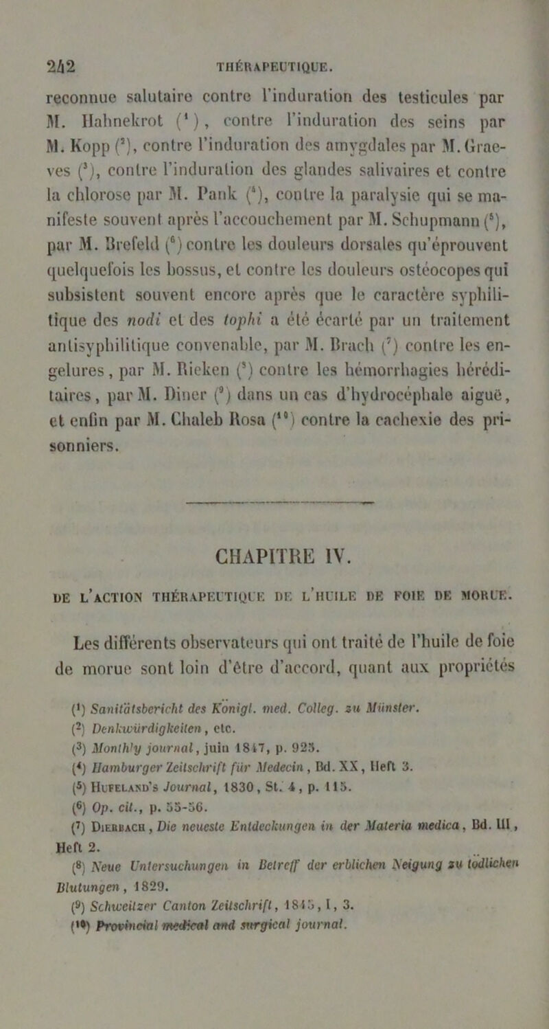 reconnue salutaire contre l’induration des testicules par M. Ilahnekrot (*), contre l’induration des seins par RI. Kopp (’), contre l’induration des amygdales par M.drae- ves (*), contre l’induration des glandes salivaires et contre la chlorose par M. Pank (‘), contre la paralysie qui se ma- nifeste souvent après l’accouchement par M. Schupmann (®), par M. Krefeld (®) contre les douleurs dorsales qu’éprouvent quelquefois les hossus, et contre les douleurs ostéocopes qui subsistent souvent encore après que le caractère syphili- tique des nodi et des tophi a été écarté par un traitement antisyphilitique convenable, par M. Ilrach (’) contre les en- gelures, par M. Rieken (’) contre les hémorrhagies hérédi- taires, parM. Dîner (®) dans un cas d’hydrocéphale aiguë, et enfin par M. Chaleb Rosa (“) contre la cachexie des pri- sonniers. CHAPITRE IV. i)E l’action thérapeutique de l’huile de foie de morue. Les différents observateurs qui ont traité de l’huile de foie de morue sont loin d’ôtre d’accord, quant aux propriétés (•) Sanitatsbcricht des Konigl. ined. CoUeg. zu Munster. (2) DenUiviirdigkeilen, etc. (3) Monlh’y journal, juin 1817, p. 925. (<) Hamburger Zeitschrift fiir Médecin, Bd. XX, lleft 3. (3) Hufelasd’s Journal, 1830, St. 4 , p. 115. (®) Op. cil., p. 53-36. (7) Diebbach , Die neuesle Enldcckungen in der Materia medica, Bd. lll, Hefi 2. (8) Keue Untcrsuchungen in Belretf der erblichen ^eigung m todlichen Blutungen, 1829. (9) Schiceilzer Canton Zeitschrift, 1815,1, 3. {*•) Provincial meetical and srirgical journal.