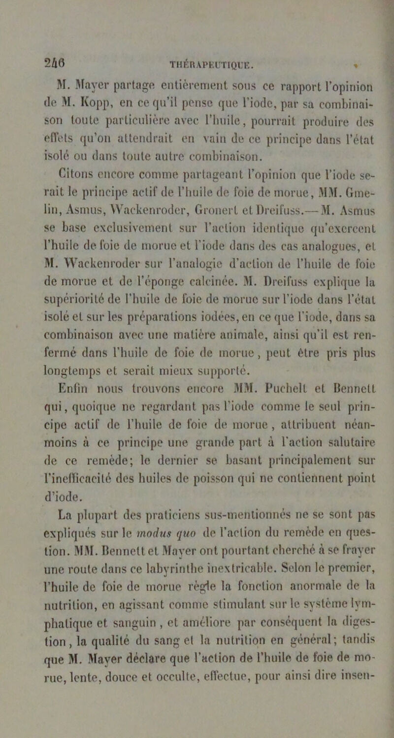 2Ù6 THÉnAPKLriQUE. » M. Mayer partage entièrement sons ce rapport l’opinion de M. Kopp, en ce f|u’il pense que l’iode, par sa combinai- son toute particulière avec l’iinile, pourrait produire des eflèts qu’on attendrait en vain de ce principe dans l’état isolé ou dans toute autre combinaison. Citons encore comme partageant l’opinion que l’iode se- rait le principe actif de l’huile de foie de morue, .M.M. Grne- lin, Asnuis, Waekenroder, Gronert etDreifuss.— M. Asmus se base exclusivement sur l’action identi(juc qu’exercent l’huile de foie de morue et l’iode dans des cas analogues, et M. Waekenroder sur l’analogie d’action de l’huile de foie de morue et de l’éponge calcinée. M. Dreifuss explique la supériorité de l’huile de foie de morue sur l’iode dans l’état isolé et sur les préparations iodées, en ce que l’iode, dans sa combinaison avec une matière animale, ainsi qu’il est ren- fermé dans l’huile de foie de morue, peut être pris plus longtemps et serait mieux supporté. Enfin nous trouvons encore MM. Puchelt et Hennett qui, quoique ne regardant pas l’iode comme le seul prin- cipe actif de l’huile de foie de morue, attribuent néan- moins à ce principe une grande part à faction salutaire de ce remède; le dernier se basant principalement sur finefïicacilé des huiles de poisson qui ne contiennent point d’iode, La plupart des praticiens sus-mentionnés ne se sont pas expliqués sur le modus qiio de faction du remède en ques- tion. MM. Bennett et Mayer ont pourtant cherché à se frayer une route dans ce labyrinthe inextricable. Selon le premier, l’huile de foie de morue règle la fonction anormale de la nutrition, en agissant comme stimulant sur le système lym- phatique et sanguin , et améliore par conséquent la diges- tion, la qualité du sang et la nutrition en général; tandis que M. Maver déclare que faction de l’huile de foie de mo- rue, lente, douce et occulte, effectue, pour ainsi dire insen-