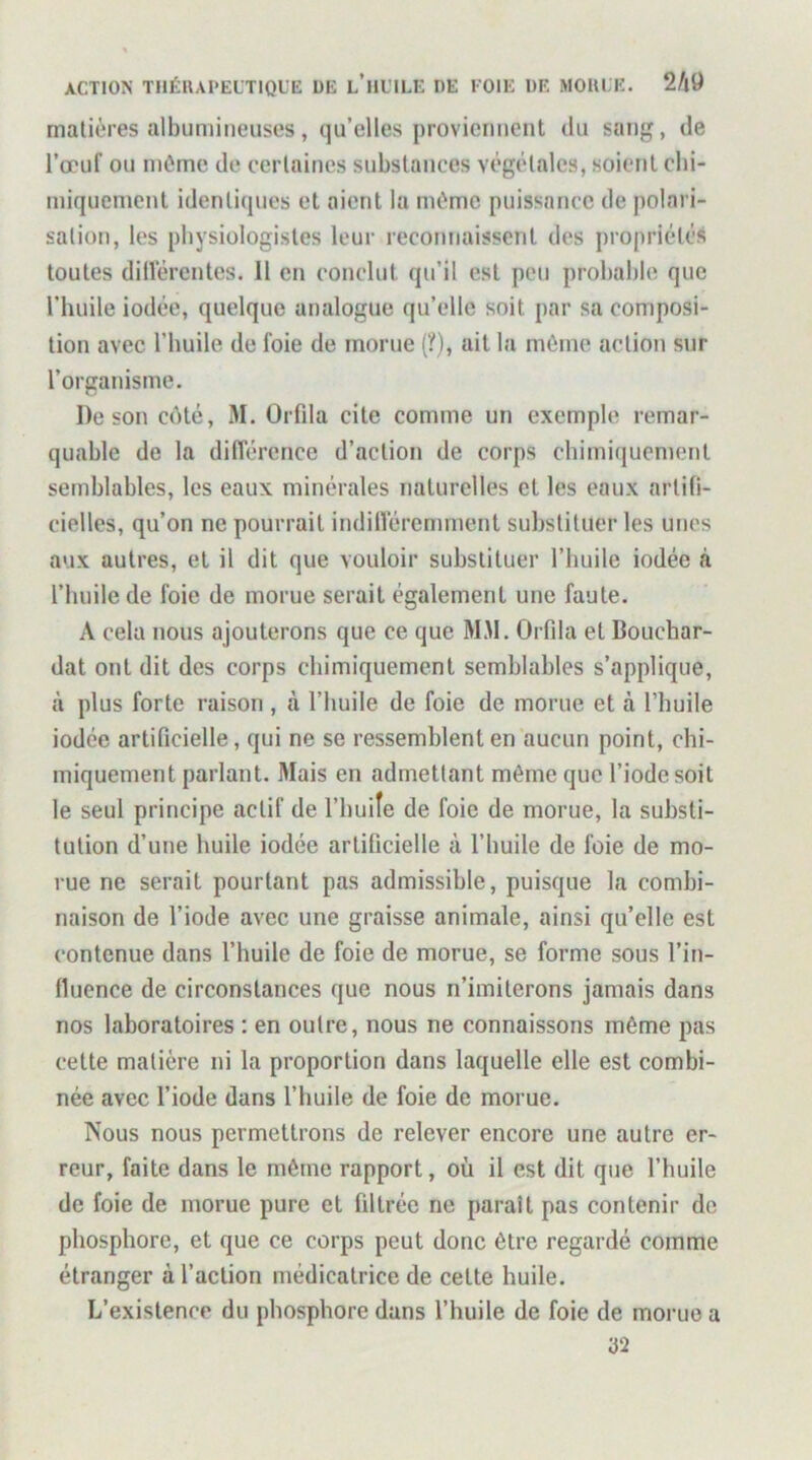 matières albumineuses, qu’elles proviennent du sang, de l’œuf ou même de certaines substances végétales, soient ebi- iniqucmcnt identiques et aient la mémo puissance de polari- sation, les physiologistes leur reconnaissent des jiropriélés toutes diiïérentes. 11 en conclut qu’il est peu probable que l’huile iodée, quelque analogue qu’elle soit par sa composi- tion avec l’buile de foie de morne (?), ait la môme action sur l’organisme. De son côté, M. Orfda cite comme un exemple remar- quable de la différence d’action de corps cbimiijuement semblables, les eaux minérales naturelles et les eaux artifi- cielles, qu’on ne pourrait indifféremment substituer les unes aux autres, et il dit que vouloir substituer l’huile iodée <à l’huile de foie de morue serait également une faute. A cela nous ajouterons que ce que MM. Orfila et Bouchar- dat ont dit des corps chimiquement semblables s’applique, à plus forte raison, à l’iiuile de foie de morue et à l’buile iodée artificielle, qui ne se ressemblent en aucun point, ebi- miquement parlant. Mais en admettant même que l’iode soit le seul principe actif de l’huile de foie de morue, la substi- tution d’une huile iodée artificielle à l’huile de foie de mo- rue ne serait pourtant pas admissible, puisque la combi- naison de l’iode avec une graisse animale, ainsi qu’elle est contenue dans l’huile de foie de morue, se forme sous l’in- fluence de circonstances que nous n’imiterons jamais dans nos laboratoires : en outre, nous ne connaissons même pas cette matière ni la proportion dans laquelle elle est combi- née avec l’iode dans l’buile de foie de morue. Nous nous permettrons de relever encore une autre er- reur, faite dans le même rapport, où il est dit que l’huile de foie de morue pure et filtrée ne paraît pas contenir de phosphore, et que ce corps peut donc être regardé comme étranger à l’action médicatrice de cette huile. L’existence du phosphore dans l’huile de foie de morue a 32