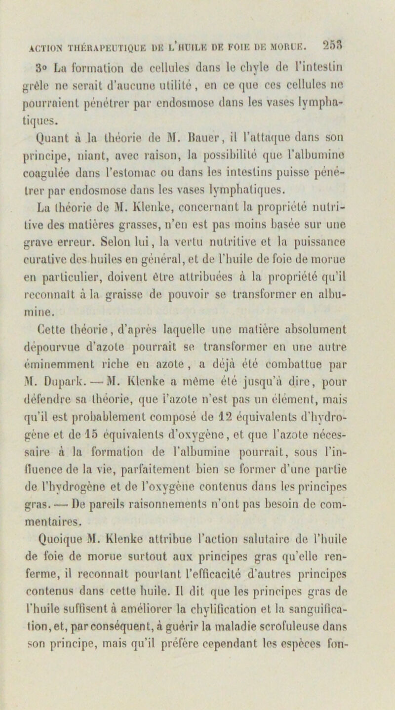 3° La i'ormalion do coUules dans le chyle de l’inteslin {‘•rélo ne serait d’aucune utilité, en ce que ces cellules ne pourraient pénétrer par endosmose dans les vases lympha- tiques. Quant à la théorie do M. Hauer, il ratta(|ue dans son principe, niant, avec raison, la possibilité que ralhumine coagulée dans l’estomac ou dans les intestins puisse péné- trer par endosmose dans les vases lymphatiques. La théorie de M. Ivlenke, concernant la propriété nutri- tive des matières grasses, n’en est pas moins basée sur une grave erreur. Selon lui, la vertu nutritive et la puissance curative des huiles en général, et de l’huile de foie de morue en particulier, doivent être attribuées à la propriété qu’il reconnaît à la graisse de pouvoir se transformer en albu- mine. Cette théorie, d’après laquelle une matière absolument dépourvue d’azote pourrait se transformer en une autre éminemment riebe en azote , a déjeà été combattue par M. Dupark. — M. Klenke a même été jusqu’à dire, pour défendre sa théorie, que l’azote n’est pas un élément, mais qu’il est probablement composé de 12 équivalents d’hydro- gène et de 15 équivalents d’oxygène, et que l’azote néces- saire à la formation de l’albumine pourrait, sous l’in- (luence de la vie, parfaitement bien se former d’une partie de l’bydrogène et de l’oxygène contenus dans les principes gras. — De pareils raisonnements n’ont pas besoin de com- mentaires. Quoique M. Klenke attribue l’action salutaire de l’huile de foie de morue surtout aux principes gras qu’elle ren- ferme, il reconnaît pourtant l’efficacité d’autres principes contenus dans cette huile. Il dit que les principes gras de l'huile suffisent à améliorer la chylification et la sanguifica- tion, et, par conséquent, à guérir la maladie scrofuleuse dans son principe, mais qu’il préfère cependant les espèces fon-