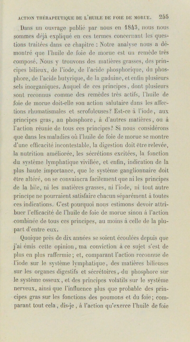 ÜiUls un ouvrage publié par nous en 18/i3, nous nous sommes déjà explicjué en ces termes concernanl les (jucs- lions traitées dans ce chapitre ; Notre analyse nous a dé- montré (]ue riuiilc de l'oie de morue est un remède très composé. Nous y trouvons des matières grasses, des prin- cipes bilieux, de l’iode, de l’acide pbospboricpic, du phos- phore, de l’acide butyrique, de la gaduine, et enfin plusieurs sels inorganiques. Auquel de ces principes, dont plusieurs sont reconnus comme des remèdes très actifs, l’huile de foie de morue doit-elle son action salutaire dans les alVec- tions rhumatismales et scrofuleuses? Est-ce à l’iode, aux principes gras, au phosphore, à d’autres matières, ou à l’action réunie de tous ces principes? Si nous considérons que dans les maladies où l’huile de foie de morue se montre d’une efficacité incontestable, la digestion doit être relevée, la nutrition améliorée, les sécrétions excitées, la fonction du système lymphatique vivifiée, et enfin, indication de la plus haute importance, que le système ganglionnaire doit être altéré, on se convaincra facilement que ni les principes de la hile, ni les matières grasses, ni l’iode, ni tout autre principe ne pourraient satisfaire chacun séparément à toutes ces indications. C’est pourquoi nous estimons devoir attri- buer l’efficacité de l’huile de foie de morue sinon à l’action combinée de tous ces principes, au moins à celle de la plu- part d’entre eux. Quoique près de dix années se soient écoulées depuis que j’ai émis cette opinion, ma conviction à ce sujet s’est de plus en plus raffermie; et, comparant Faction reconnue de l’iode sur le système lymphatique, des matières bilieuses sur les organes digestifs et sécrétoires, du phosphore sur le système osseux, et des principes volatils sur le système nerveux, ainsi que l’inlluence plus que probable des prin- cipes gras sur les fonctions des poumons et du foie ; com- parant tout cela, dis-je , à Faction qu’exerce Fhuilc de foie