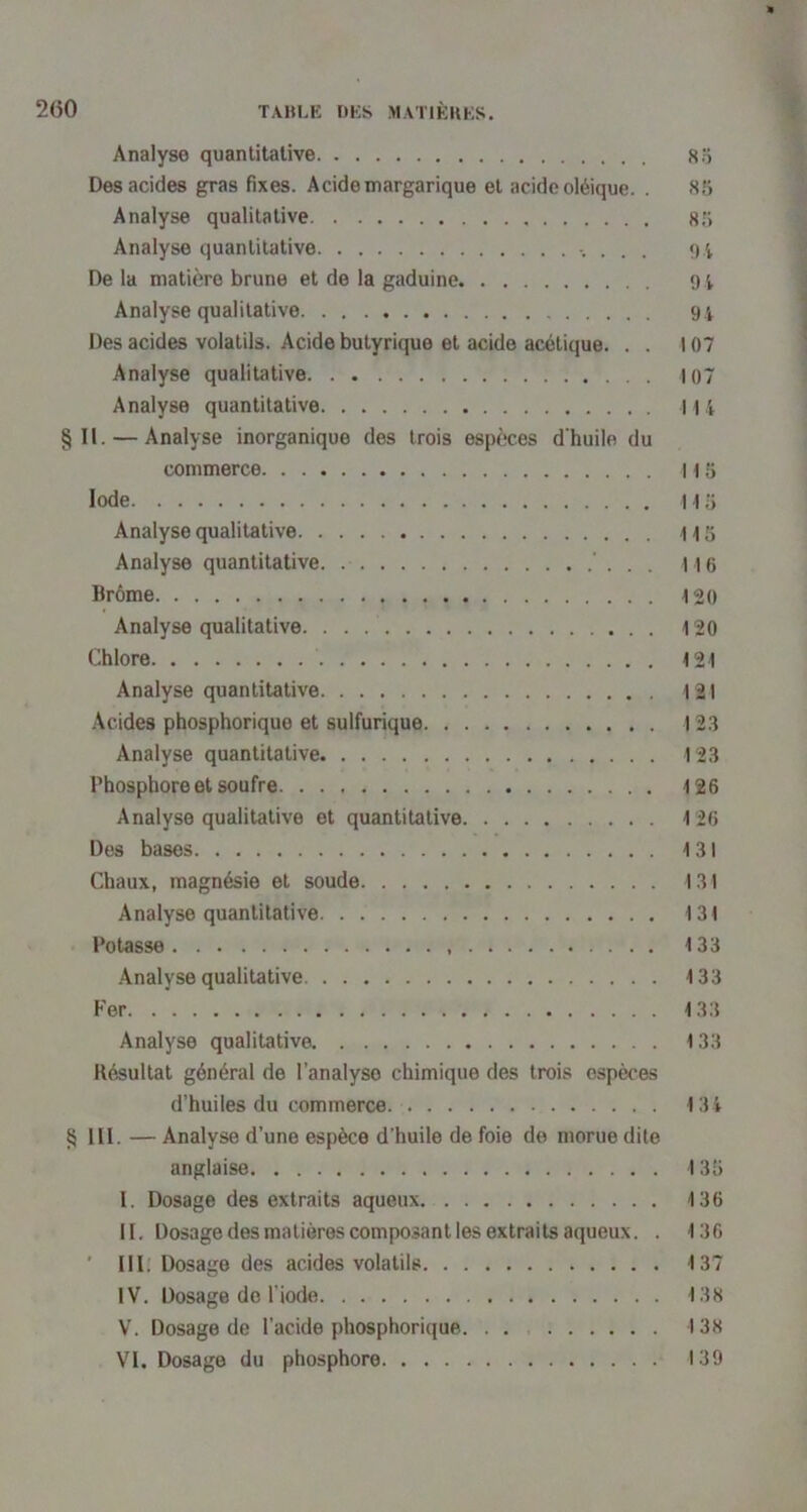 » 2(50 TAHLE DES MATIÈKES. Analyse quantitative 85 Des acides gras fixes. Acidemargarique et acide oléique. . 85 Analyse qualitative 85 Analyse quantitative . 04 De la matière brune et de la gaduine 9 4 Analyse qualitative 9i Des acides volatils. Acide butyrique et acide acétique. . . 107 Analyse qualitative 107 Analyse quantitative 114 §11. — Analyse inorganique des trois espèces d'huile du commerce 115 Iode 115 Analyse qualitative i 15 Analyse quantitative. ’ . . . 116 Brôme 120 Analyse qualitative 120 (!lhlore 121 Analyse quantitative 121 Acides phosphorique et sulfurique 12.3 Analyse quantitative 12.3 Phosphore et soufre 126 Analyse qualitative et quantitative 126 Des bases 131 Chaux, magnésie et soude 131 Analyse quantitative 131 Potasse 133 .Analyse qualitative 133 Fer 133 Analyse qualitative 133 Résultat général de l’analyse chimique des trois espèces d’huiles du commerce. 134 § III. — Analyse d’une espèce d’huile de foie de morue dite anglaise 135 I. Dosage des extraits aqueux 136 II. Dosage des matières composant les extraits aqueux. . 136 ' III. Dosage des acides volatils 137 IV. Dosage do l’iode 138 V. Dosage de l’acide phosphorique. . . 138 VI. Dosage du phosphore 139