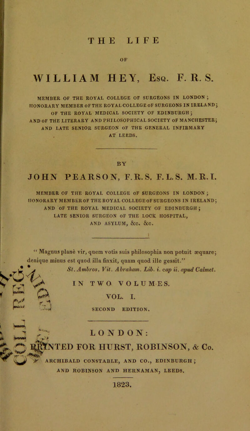 THE LIFE OF WILLIAM HEY, Esq. F. R. S. MEMBER OF THE ROYAL COLLEGE OF SURGEONS IN LONDON ; HONORARY MEMBER OF THE ROYAL COLLEGE OF SURGEONS IN IRELAND; OF THE ROYAL MEDICAL SOCIETY OF EDINBURGH; AND OF THE LITERARY AND PHILOSOPHICAL SOCIETY OF MANCHESTER; AND LATE SENIOR SURGEON OF THE GENERAL INFIRMARY . AT LEEDS. BY JOHN PEARSON, F.R.S. F.L.S. M.R.I. MEMBER OF THE ROYAL COLLEGE OF SURGEONS IN LONDON ; HONORARY MEMBER OF THE ROYAL COLLEGE OF SURGEONS IN IRELAND; AND OF THE ROYAL MEDICAL SOCIETY OF EDINBURGH ; LATE SENIOR SURGEON OF THE LOCK HOSPITAL, AND ASYLUM, &C. &C. • • Magnus plane vir, quem votis suis philosophia non potuit square; denique minus est quod ilia finxit, quam quod ille gessit.” St.Ambros, Vit. Abraham. Lib. i. cap ii. apud Calmet. IN TWO VOLUMES. VOL. I. SECOND EDITION. & J LONDON: Q I^IYNTED FOR HURST, ROBINSON, & Co. rr~ /**<**. Jtr ARCHIBALD CONSTABLE, AND CO., EDINBURGH; AND ROBINSON AND HERNAMAN, LEEDS. 1823,