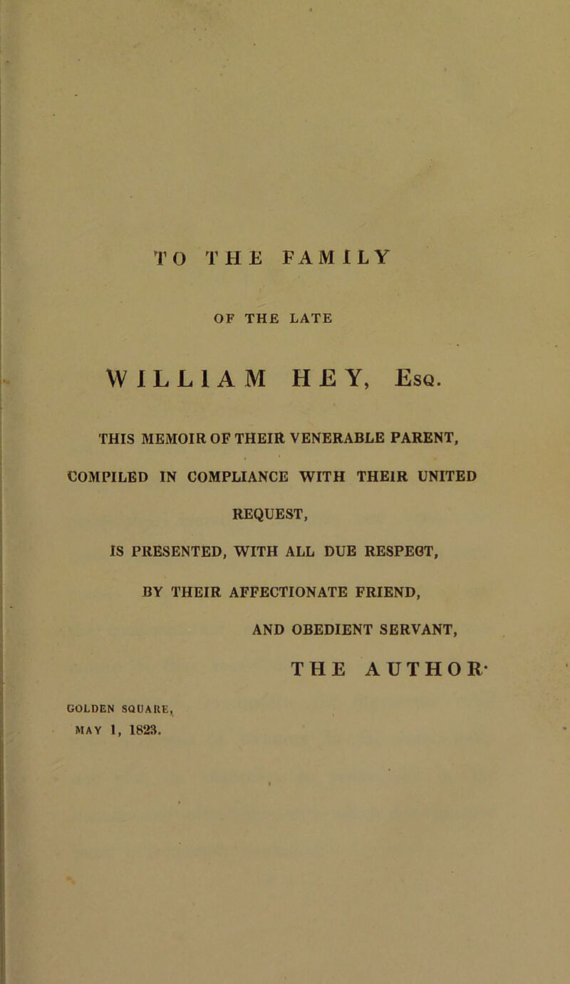 TO THE FAMILY OF THE LATE WILLIAM HEY, Esq. THIS MEMOIR OF THEIR VENERABLE PARENT, COMPILED IN COMPLIANCE WITH THEIR UNITED REQUEST, IS PRESENTED, WITH ALL DUE RESPEGT, BY THEIR AFFECTIONATE FRIEND, AND OBEDIENT SERVANT, THE AUTHOR- golden SQUARE, MAY 1, 1823.