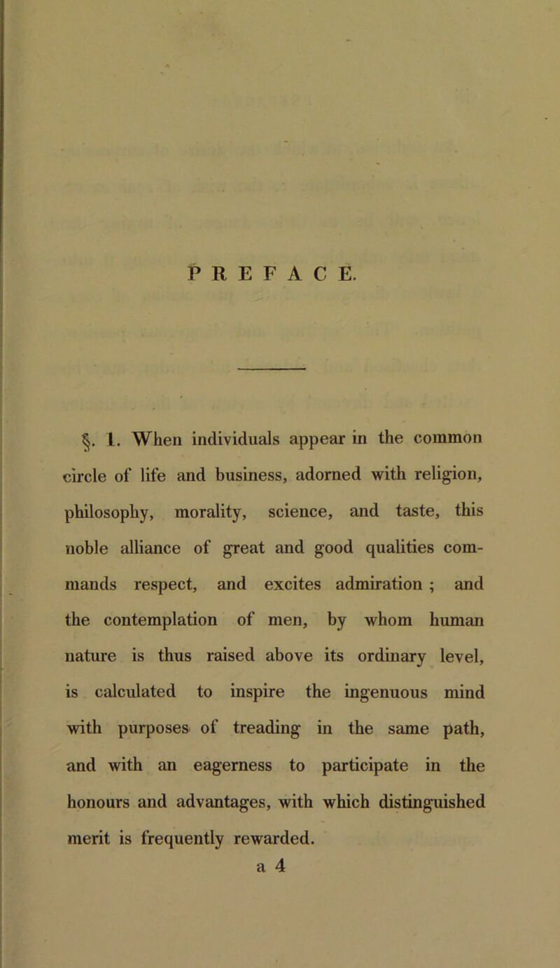 PREFACE. 1. When individuals appear in the common circle of life and business, adorned with religion, philosophy, morality, science, and taste, this noble alliance of great and good qualities com- mands respect, and excites admiration ; and the contemplation of men, by whom human nature is thus raised above its ordinary level, is calculated to inspire the ingenuous mind with purposes of treading in the same path, and with an eagerness to participate in the honours and advantages, with which distinguished merit is frequently rewarded.