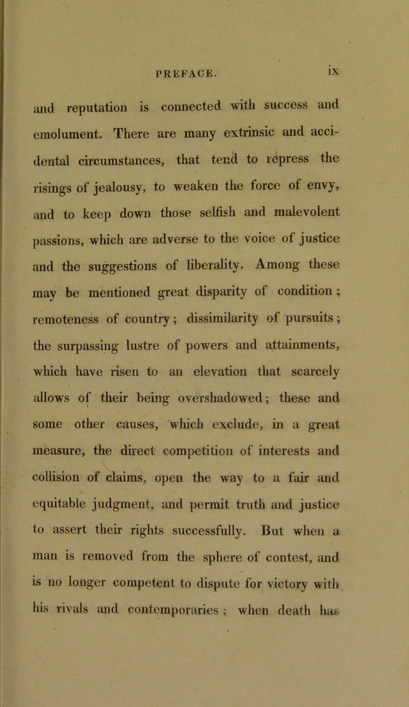 and reputation is connected with success and emolument. There are many extrinsic and acci- dental circumstances, that tend to repress the risings of jealousy, to weaken the force of envy, and to keep down those selfish and malevolent passions, which are adverse to the voice of justice and the suggestions of liberality. Among these may be mentioned great disparity of condition; remoteness of country; dissimilarity of pursuits ; the surpassing lustre of powers and attainments, which have risen to an elevation that scarcely allows of their being overshadowed; these and some other causes, which exclude, in a great measure, the direct competition of interests and collision of claims, open the way to a fair and equitable judgment, and permit truth and justice to assert their rights successfully. But when a man is removed from the sphere of contest, and is no longer competent to dispute for victory with his rivals and contemporaries ; when death ha>