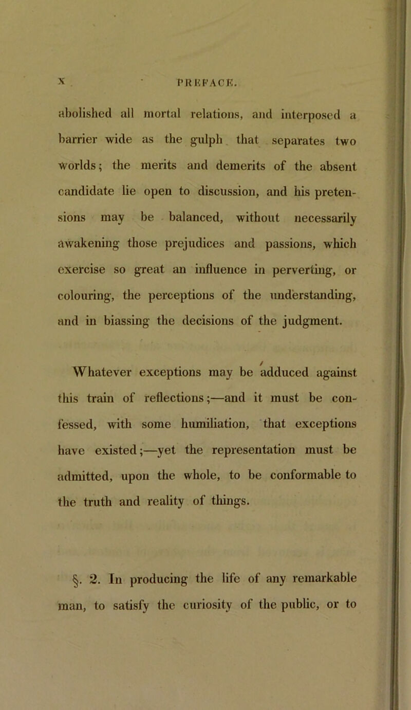 abolished all mortal relations, and interposed a barrier wide as the gulph that separates two Worlds; the merits and demerits of the absent candidate lie open to discussion, and his preten- sions may be balanced, without necessarily awakening those prejudices and passions, which exercise so great an influence in perverting, or colouring, the perceptions of the understanding, and in biassing the decisions of the judgment. / Whatever exceptions may be adduced against this train of reflections;—and it must be con- fessed, with some humiliation, that exceptions have existed;—yet the representation must be admitted, upon the whole, to be conformable to the truth and reality of things. §. 2. In producing the life of any remarkable man, to satisfy the curiosity of the public, or to