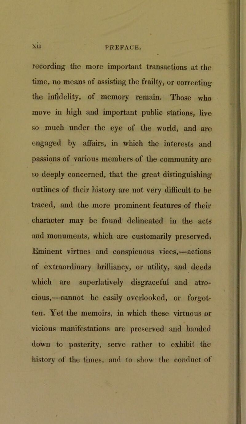 recording the more important transactions at the time, no means of assisting the frailty, or correcting 4 the infidelity, of memory remain. Those who move in high and important public stations, live so much under the eye of the world, and are engaged by affairs, in which the interests and passions of various members of the community are so deeply concerned, that the great distinguishing outlines of their history are not very difficult to be traced, and the more prominent features of their character may be found delineated in the acts and monuments, which are customarily preserved. Eminent virtues and conspicuous vices,—actions of extraordinary brilliancy, or utility, and deeds which are superlatively disgraceful and atro- cious,—cannot be easily overlooked, or forgot- ten. Yet the memoirs, in which these virtuous or vicious manifestations are preserved and handed down to posterity, serve rather to exhibit the history of the times, and to show the conduct of