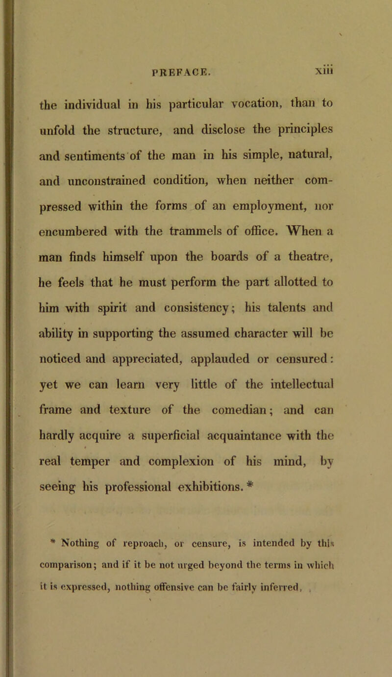 the individual in his particular vocation, than to unfold the structure, and disclose the principles and sentiments of the man in his simple, natural, and unconstrained condition, when neither com- pressed within the forms of an employment, nor encumbered with the trammels of office. When a man finds himself upon the boards of a theatre, he feels that he must perform the part allotted to him with spirit and consistency; his talents and ability in supporting the assumed character will be noticed and appreciated, applauded or censured: yet we can learn very little of the intellectual frame and texture of the comedian; and can hardly acquire a superficial acquaintance with the real temper and complexion of his mind, by seeing his professional exhibitions. * * Nothing of reproach, or censure, is intended by this comparison; and if it be not urged beyond the terms in which it is expressed, nothing offensive can be fairly inferred,