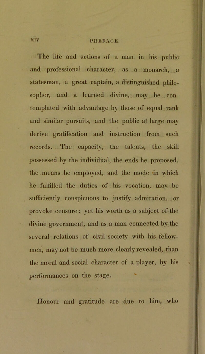 The life and actions of a man in his public and professional character, as a monarch, a statesman, a great captain, a distinguished philo- sopher, and a learned divine, may be con- templated with advantage by those of equal rank and similar pursuits, and the public at large may derive gratification and instruction from such records. The capacity, the talents, the skill possessed by the individual, the ends he proposed, the means he employed, and the mode -in which he fulfilled the duties of his vocation, may be sufficiently conspicuous to justify admiration, or provoke censure; yet his worth as a subject of the divine government, and as a man connected by the several relations of civil society with his fellow- men, may not be much more clearly revealed, than the moral and social character of a player, by his performances on the stage. Honour and gratitude are due to him, who