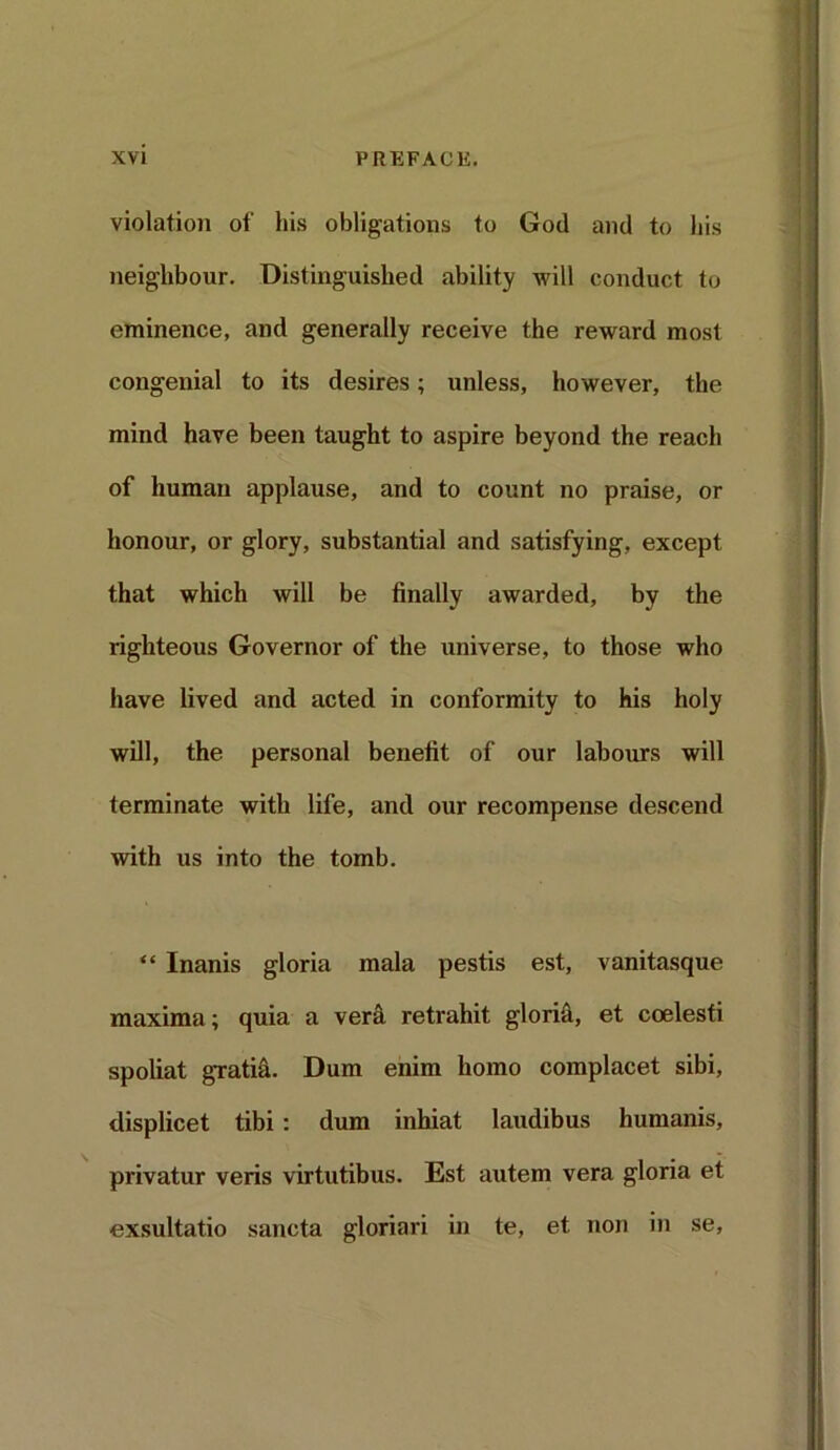 violation of his obligations to God and to his neighbour. Distinguished ability will conduct to eminence, and generally receive the reward most congenial to its desires; unless, however, the mind have been taught to aspire beyond the reach of human applause, and to count no praise, or honour, or glory, substantial and satisfying, except that which will be finally awarded, by the righteous Governor of the universe, to those who have lived and acted in conformity to his holy will, the personal benefit of our labours will terminate with life, and our recompense descend with us into the tomb. “ Inanis gloria mala pestis est, vanitasque maxima; quia a vera retrahit glorid, et coelesti spoliat gratia. Dum enim homo complacet sibi, displicet tibi : dum inhiat laudibus humanis, privatur veris virtutibus. Est autem vera gloria et exsultatio sancta gloriari in te, et non in se,