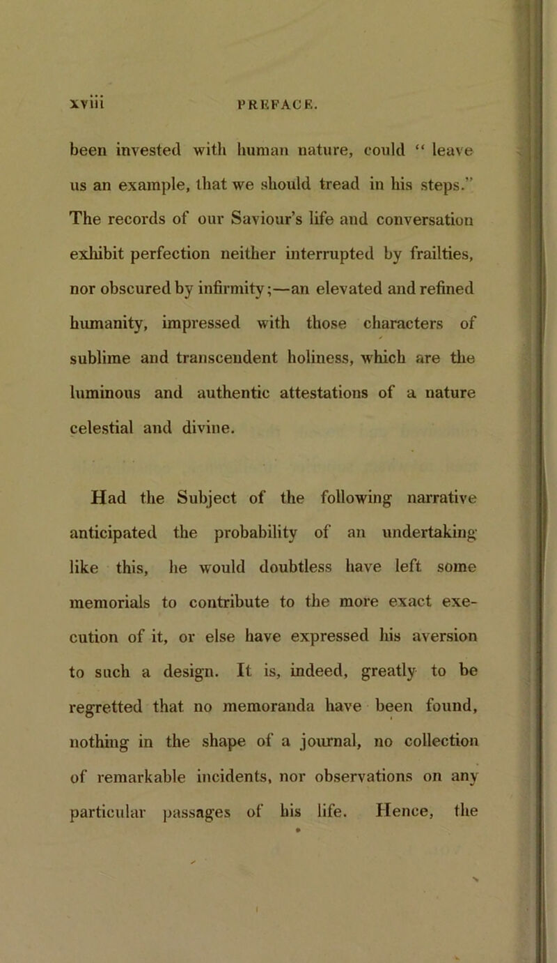 XVlll PRKFACF.. been invested with human nature, could “ leave us an example, that we should tread in his steps.” The records of our Saviour’s life and conversation exhibit perfection neither interrupted by frailties, nor obscured by infirmity;—an elevated and refined humanity, impressed with those characters of sublime and transcendent holiness, which are the luminous and authentic attestations of a nature celestial and divine. Had the Subject of the following narrative anticipated the probability of an undertaking like this, he would doubtless have left some memorials to contribute to the more exact exe- cution of it, or else have expressed his aversion to such a design. It is, indeed, greatly to be regretted that no memoranda have been found, nothing in the shape of a journal, no collection of remarkable incidents, nor observations on any particular passages of his life. Hence, the