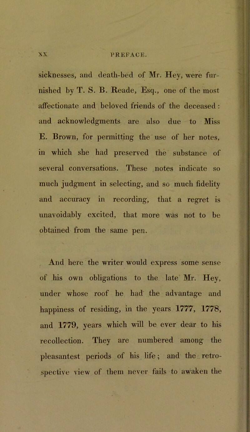 sicknesses, and death-bed of Mr. Hey, were fur- nished by T. S. B. Reade, Esq., one of the most affectionate and beloved friends of the deceased: and acknowledgments are also due to Miss E. Brown, for permitting the use of her notes, in which she had preserved the substance of several conversations. These notes indicate so much judgment in selecting, and so much fidelity and accuracy in recording, that a regret is unavoidably excited, that more was not to be obtained from the same pen. And here the writer would express some sense of his own obligations to the late Mr. Hey, under whose roof he had the advantage and happiness of residing, in the years 1777, 1778, and 1779, years which will be ever dear to his recollection. They are numbered among the pleasantest periods of his life; and the retro- spective view of them never fails to awaken the
