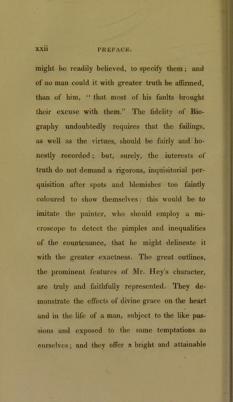 might be readily believed, to specify them; and of no man could it with greater truth be affirmed, than of him, “ that most of his faults brought their excuse with them.” The fidelity of Bio- graphy undoubtedly requires that the failings, as well as the virtues, should be fairly and ho- nestly recorded; but, surely, the interests of truth do not demand a rigorous, inquisitorial per- quisition after spots and blemishes too faintly coloured to show themselves: this would be to imitate the painter, who should employ a mi- croscope to detect the pimples and inequalities of the countenance, that he might delineate it with the greater exactness. The great outlines, the prominent features of Mr. Hey’s character, are truly and faithfully represented. They de- monstrate the effects of divine grace on the heart and in the life of a man, subject to the like pas- sions and exposed to the same temptations as ourselves; and they offer a bright and attainable
