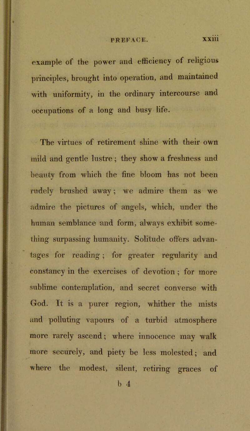 example of the power and efficiency of religious principles, brought into operation, and maintained ■with uniformity, in the ordinary intercourse and occupations of a long and busy life. The virtues of retirement shine with their own mild and gentle lustre; they show a freshness and beauty from which the fine bloom has not been rudely brushed away; we admire them as we admire the pictures of angels, which, under the human semblance and form, always exhibit some- thing surpassing humanity. Solitude offers advan- tages for reading; for greater regularity and constancy in the exercises of devotion ; for more sublime contemplation, and secret converse with God. It is a purer region, whither the mists and polluting vapours of a turbid atmosphere more rarely ascend; where innocence may walk more securely, and piety be less molested; and where the modest, silent, retiring graces of