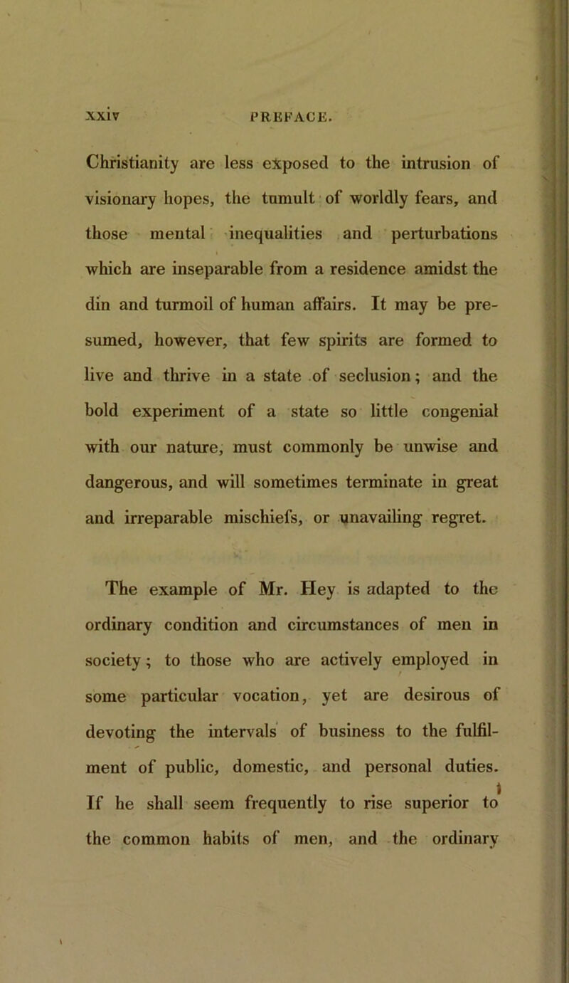 Christianity are less exposed to the intrusion of visionary hopes, the tumult of worldly fears, and those mental inequalities and perturbations which are inseparable from a residence amidst the din and turmoil of human affairs. It may be pre- sumed, however, that few spirits are formed to live and thrive in a state of seclusion; and the bold experiment of a state so little congenial with our nature, must commonly be unwise and dangerous, and will sometimes terminate in great and irreparable mischiefs, or unavailing regret. The example of Mr. Hey is adapted to the ordinary condition and circumstances of men in society; to those who are actively employed in some particular vocation, yet are desirous of devoting the intervals of business to the fulfil- ment of public, domestic, and personal duties. If he shall seem frequently to rise superior to the common habits of men, and the ordinary