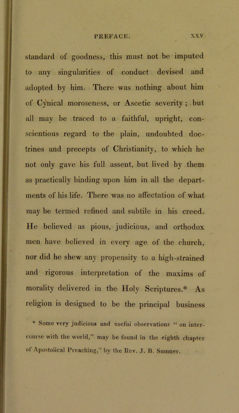 standard of goodness, this must not be imputed to any singularities of conduct devised and adopted by him. There was nothing about him of Cynical moroseness, or Ascetic severity ; but all may be traced to a faithful, upright, con- scientious regard to the plain, undoubted doc- trines and precepts of Christianity, to which he not only gave his full assent, but lived by them as practically binding upon him in all the depart- ments of his life. There was no affectation of what may be termed refined and subtile in his creed. He believed as pious, judicious, and orthodox men have believed in every age of the church, nor did he shew any propensity to a high-strained and rigorous interpretation of the maxims of morality delivered in the Holy Scriptures.* As religion is designed to be the principal business * Some very judicious and useful observations “ on inter- course with the world,” may be found in the eighth chapter of Apostolical Preaching,” by the Rev. J. B. Sumner.