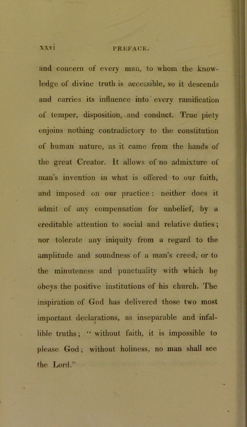 and concern of every man, to whom the know- ledge of divine truth is accessible, so it descends and carries its influence into every ramification of temper, disposition, and conduct. True piety enjoins nothing contradictory to the constitution of human nature, as it came from the hands of the great Creator. It allows of no admixture of man’s invention in what is offered to our faith, and imposed on our practice: neither does it admit of any compensation for unbelief, by a creditable attention to social and relative duties; nor tolerate any iniquity from a regard to the amplitude and soundness of a man’s creed, or to the minuteness and punctuality with which he obeys the positive institutions of his church. The inspiration of God has delivered those two most important declarations, as inseparable and infal- lible truths; “ without faith, it is impossible to please God; without holiness, no man shall see (he Lord.”