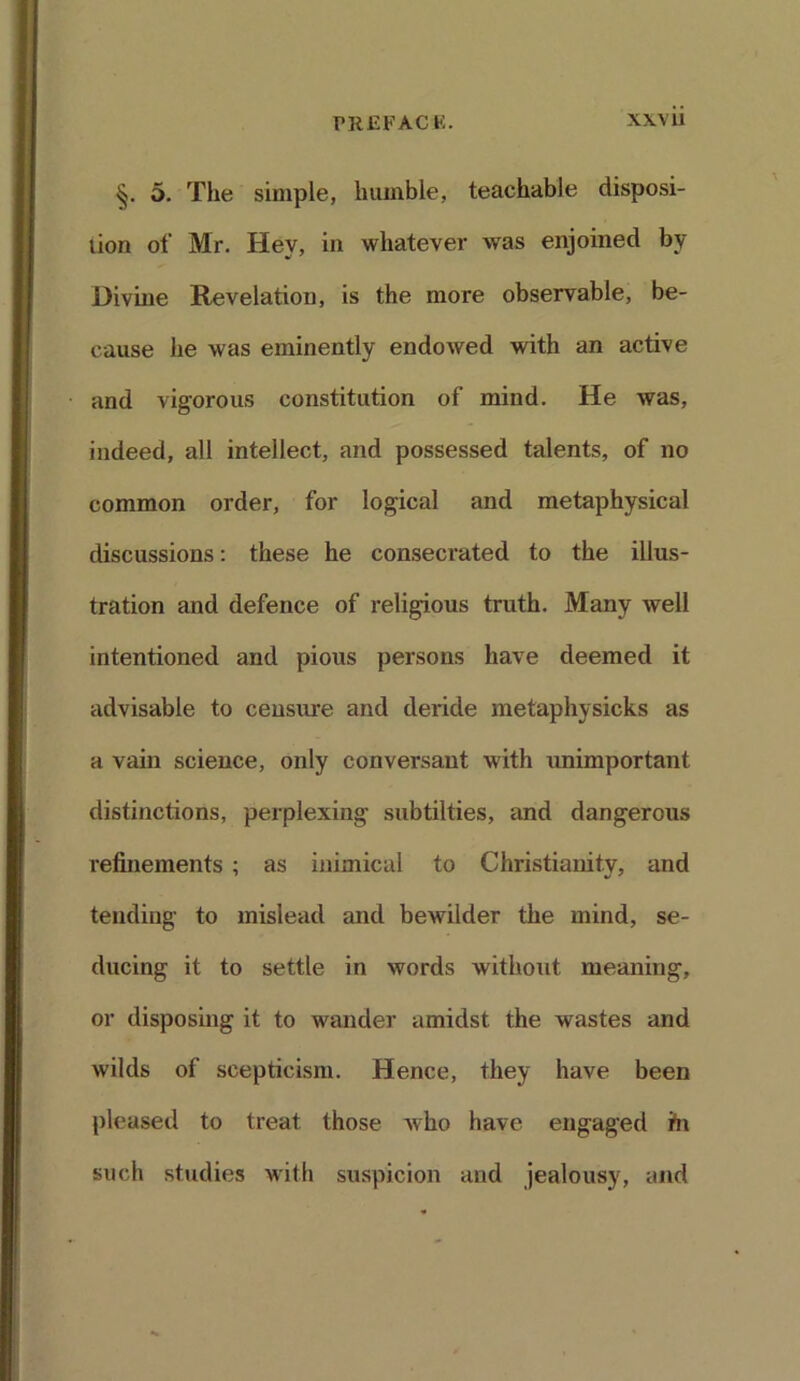 5. The simple, humble, teachable disposi- tion of Mr. Hey, in whatever was enjoined by Divine Revelation, is the more observable, be- cause he was eminently endowed with an active and vigorous constitution of mind. He was, indeed, all intellect, and possessed talents, of no common order, for logical and metaphysical discussions: these he consecrated to the illus- tration and defence of religious truth. Many well intentioned and pious persons have deemed it advisable to censure and deride metaphysicks as a vain science, only conversant with unimportant distinctions, perplexing subtilties, and dangerous refinements ; as inimical to Christianity, and tending to mislead and bewilder the mind, se- ducing it to settle in words without meaning, or disposing it to wander amidst the wastes and wilds of scepticism. Hence, they have been pleased to treat those who have engaged ifn such studies with suspicion and jealousy, and