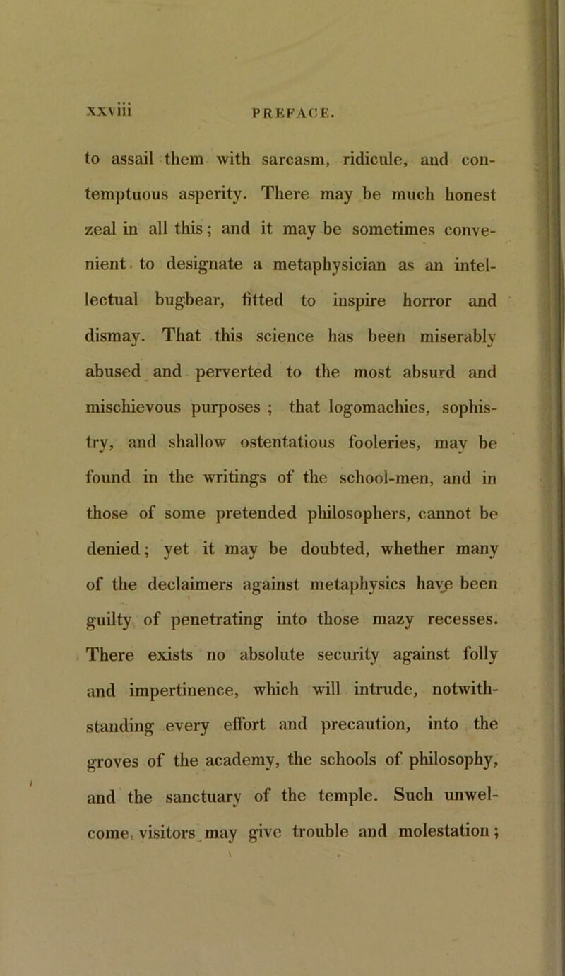 to assail them with sarcasm, ridicule, and con- temptuous asperity. There may be much honest zeal in all this; and it may be sometimes conve- nient to designate a metaphysician as an intel- lectual bugbear, fitted to inspire horror and dismay. That this science has been miserably abused and perverted to the most absurd and mischievous purposes ; that logomachies, sophis- try, and shallow ostentatious fooleries, may be found in the writings of the school-men, and in those of some pretended philosophers, cannot be denied; yet it may be doubted, whether many of the declaimers against metaphysics have been guilty of penetrating into those mazy recesses. There exists no absolute security against folly and impertinence, which will intrude, notwith- standing every effort and precaution, into the groves of the academy, the schools of philosophy, and the sanctuary of the temple. Such unwel- come, visitors may give trouble and molestation;