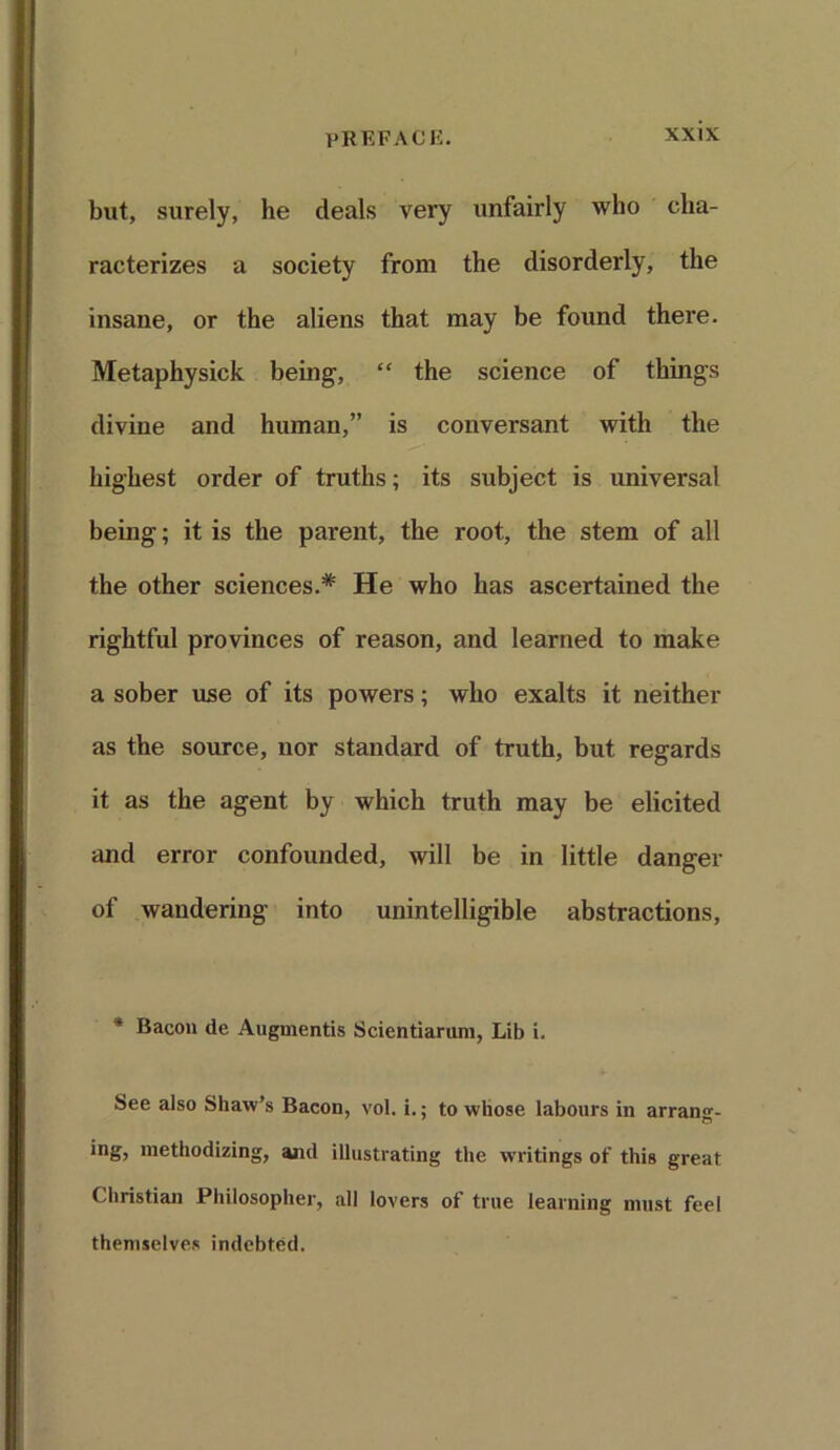 but, surely, he deals very unfairly who cha- racterizes a society from the disorderly, the insane, or the aliens that may be found there. Metaphysick being, “ the science of things divine and human,” is conversant with the highest order of truths; its subject is universal being; it is the parent, the root, the stem of all the other sciences.* He who has ascertained the rightful provinces of reason, and learned to make a sober use of its powers; who exalts it neither as the source, nor standard of truth, but regards it as the agent by which truth may be elicited and error confounded, will be in little danger of wandering into unintelligible abstractions, 4 Bacon de Augmentis Scientiarum, Lib i. See also Shaw’s Bacon, vol. i.; to whose labours in arrang- ing, methodizing, ami illustrating the writings of this great Christian Philosopher, all lovers of true learning must feel themselves indebted.