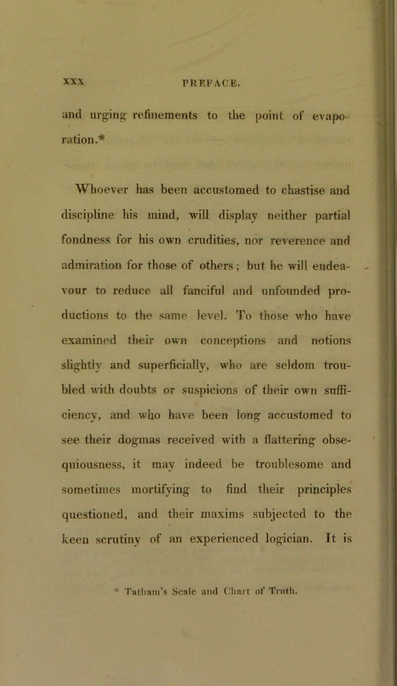 and urging' refinements to the point of evapo- ration.* Whoever lias been accustomed to chastise and discipline his mind, -will display neither partial fondness for his own crudities, nor reverence and admiration for those of others; but he will endea- vour to reduce all fanciful and unfounded pro- ductions to the same level. To those who have examined their own conceptions and notions slightly and superficially, who are seldom trou- bled with doubts or suspicions of their own suffi- ciency, and who have been long accustomed to see their dogmas received with a flattering obse- quiousness, it may indeed be troublesome and sometimes mortifying to find their principles questioned, and their maxims subjected to the keen scrutiny of an experienced logician. It is * Tatliam’s Scale and Chart of Truth.