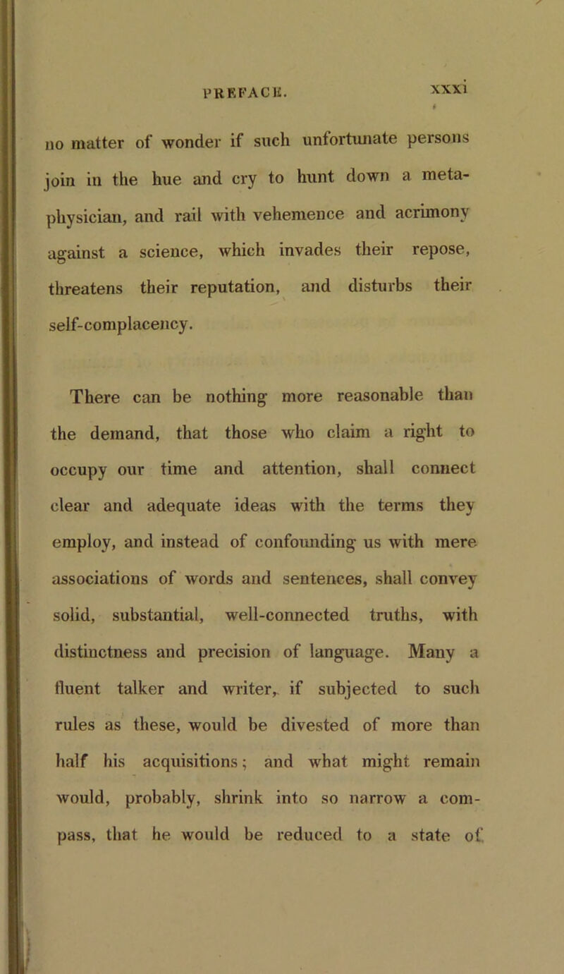 no matter of wonder if such unfortunate persons join in the hue and cry to hunt down a meta- physician, and rail with vehemence and acrimony against a science, which invades their repose, threatens their reputation, and disturbs their self-complacency. There can be nothing more reasonable than the demand, that those who claim a right to occupy our time and attention, shall connect clear and adequate ideas with the terms they employ, and instead of confounding us with mere associations of words and sentences, shall convey solid, substantial, well-connected truths, with distinctness and precision of language. Many a fluent talker and writer,, if subjected to such rules as these, would be divested of more than half his acquisitions; and what might remain would, probably, shrink into so narrow a com- pass, that he would be reduced to a state of,