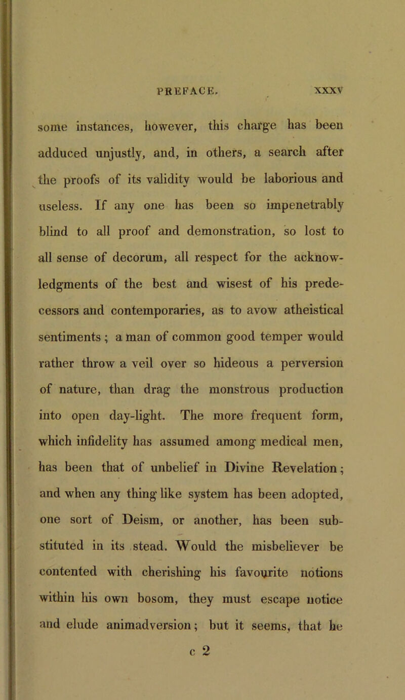 some instances, however, this charge has been adduced unjustly, and, in others, a search after the proofs of its validity would be laborious and useless. If any one has been so impenetrably blind to all proof and demonstration, so lost to all sense of decorum, all respect for the acknow- ledgments of the best and wisest of his prede- cessors and contemporaries, as to avow atheistical sentiments ; a man of common good temper would rather throw a veil over so hideous a perversion of nature, than drag the monstrous production into open day-light. The more frequent form, which infidelity has assumed among medical men, has been that of unbelief in Divine Revelation; and when any thing like system has been adopted, one sort of Deism, or another, has been sub- stituted in its stead. Would the misbeliever be contented with cherishing his favourite notions within his own bosom, they must escape notice and elude animadversion; but it seems, that he c 2