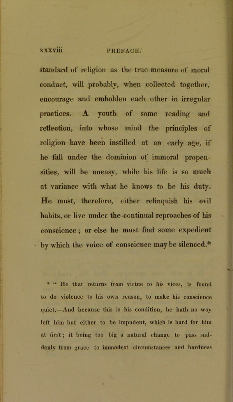 standard of religion as the true measure of moral conduct, will probably, when collected together, encourage and embolden each other in irregular practices. A youth of some reading and reflection, into whose mind the principles of religion have been instilled at an early age, if he fall under the dominion of immoral propen- sities, will be uneasy, while his life is so much at variance with what he knows to be his duty. He must, therefore, either relinquish his evil habits, or live under the -continual reproaches of his conscience; or else he must find some expedient by which the voice of conscience may be silenced.* * “ He that returns from virtue to his vices, is found to do violence to his own reason, to make his conscience quiet.—And because this is his condition, he hath no way left him but either to be impudent, which is hard for him at first; it being too big a natural change to pass sud- denly from grace to immodest circumstances and hardness