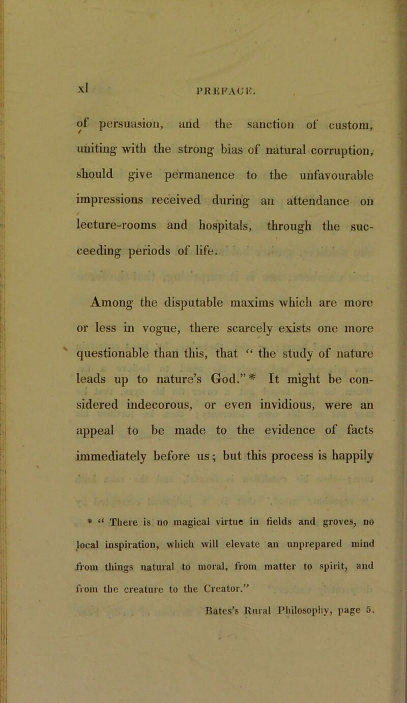 of persuasion, and the sanction of custom, uniting- with the strong- bias of natural corruption, should give permanence to the unfavourable impressions received during an attendance on lecture-rooms and hospitals, through the suc- ceeding periods of life. Among the disputable maxims which are more or less in vogue, there scarcely exists one more questionable than this, that “ the study of nature leads up to nature’s God.”* It might be con- sidered indecorous, or even invidious, were an appeal to be made to the evidence of facts immediately before us ; but this process is happily * “ There is no magical virtue in fields and groves, no local inspiration, which will elevate an unprepared mind from things natural to moral, from matter to spirit, and from the creature to the Creator.’'