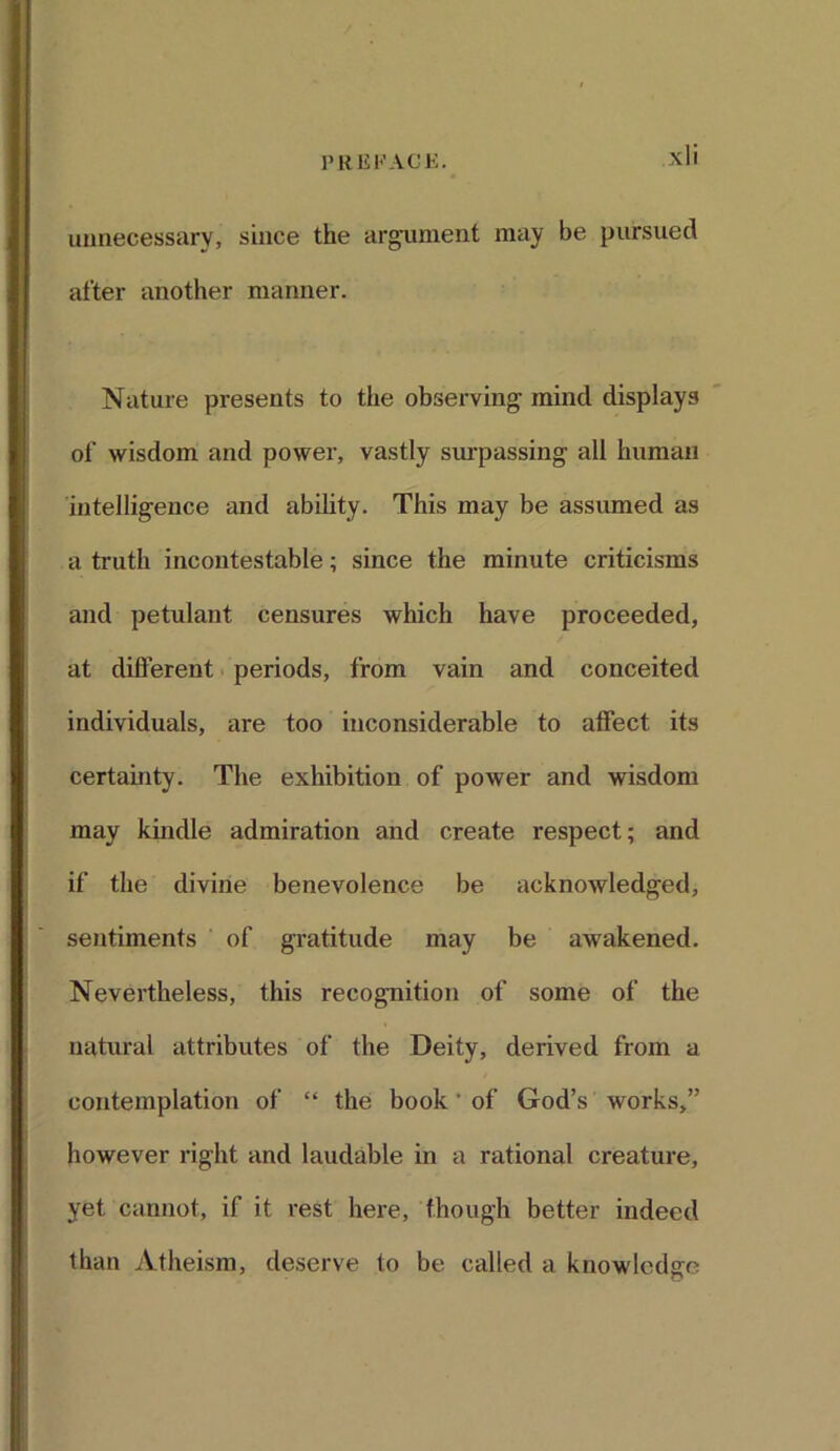 unnecessary, since the argument may be pursued after another manner. Nature presents to the observing mind displays of wisdom and power, vastly surpassing all human intelligence and ability. This may be assumed as a truth incontestable; since the minute criticisms and petulant censures which have proceeded, at different periods, from vain and conceited individuals, are too inconsiderable to affect its certainty. The exhibition of power and wisdom may kindle admiration and create respect; and if the divine benevolence be acknowledged, sentiments of gratitude may be awakened. Nevertheless, this recognition of some of the natural attributes of the Deity, derived from a contemplation of “ the book' of God’s works,” however right and laudable in a rational creature, yet cannot, if it rest here, though better indeed than Atheism, deserve to be called a knowledge