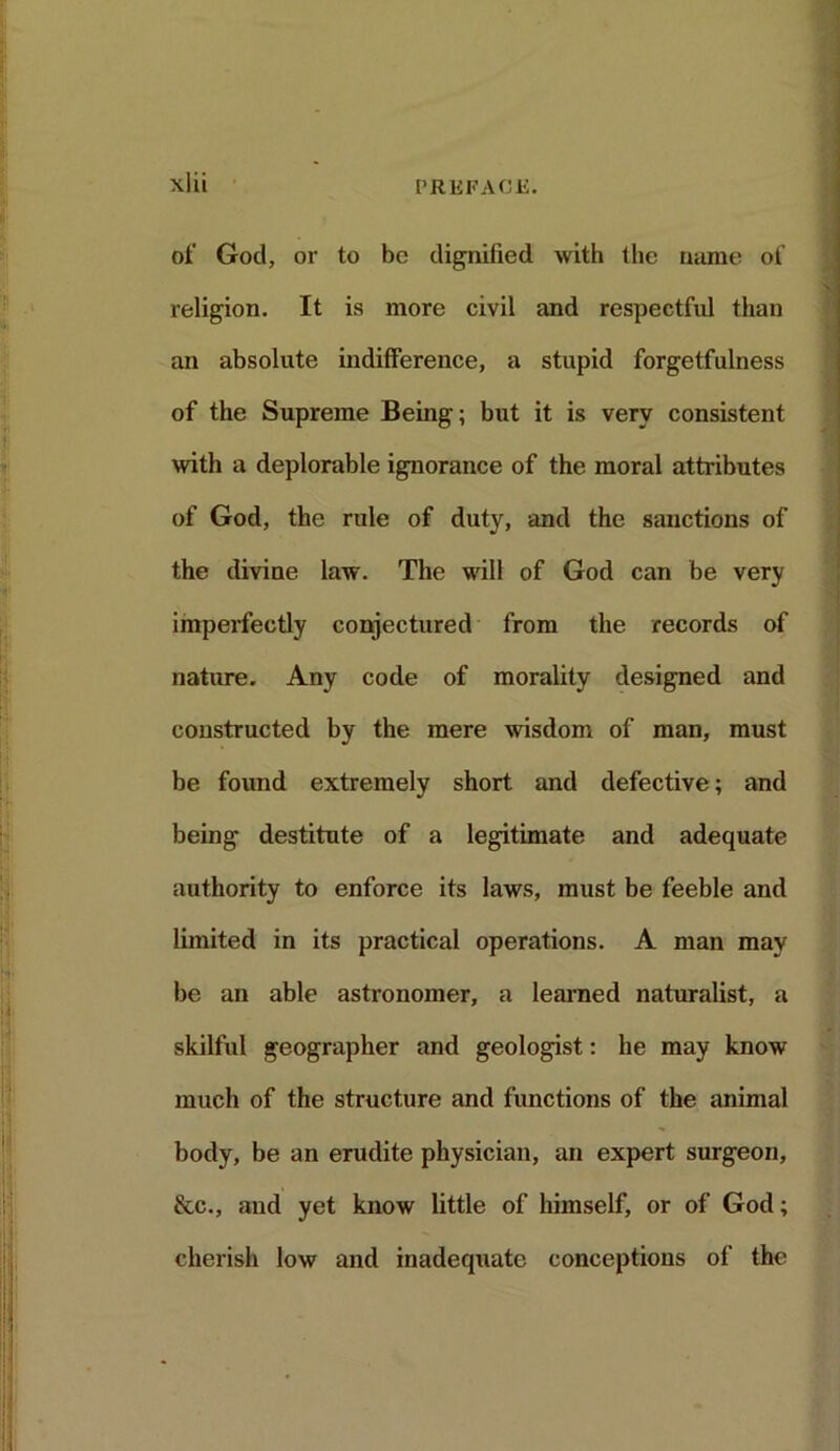 of God, or to be dignified with the name of religion. It is more civil and respectful than an absolute indifference, a stupid forgetfulness of the Supreme Being; but it is very consistent with a deplorable ignorance of the moral attributes of God, the rule of duty, and the sanctions of the divine law. The will of God can be very imperfectly conjectured from the records of nature. Any code of morality designed and constructed by the mere wisdom of man, must be found extremely short and defective; and being destitute of a legitimate and adequate authority to enforce its laws, must be feeble and limited in its practical operations. A man may be an able astronomer, a learned naturalist, a skilful geographer and geologist: he may know much of the structure and functions of the animal body, be an erudite physician, an expert surgeon, &c., and yet know little of himself, or of God; cherish low and inadequate conceptions of the