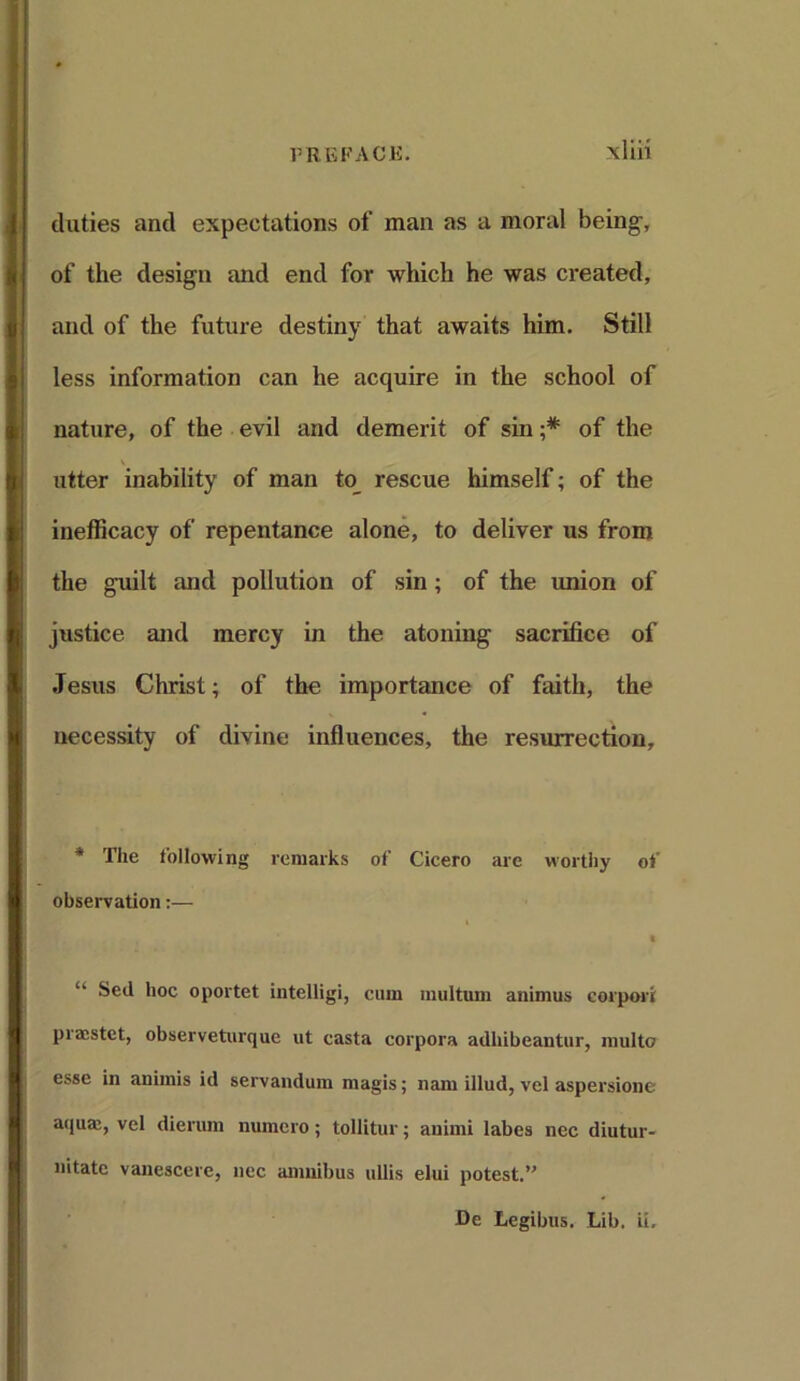 duties and expectations of man as a moral being-, of the design and end for which he was created, and of the future destiny that awaits him. Still less information can he acquire in the school of nature, of the evil and demerit of sin ;* of the utter inability of man to rescue himself; of the inefficacy of repentance alone, to deliver us from the guilt and pollution of sin ; of the union of justice and mercy in the atoning sacrifice of Jesus Christ; of the importance of faith, the necessity of divine influences, the resurrection. * The following remarks of Cicero are worthy of observation:— t “ Sed hoc oportet intelligi, cum multum animus corpori praestet, observeturque ut casta corpora adliibeantur, multo esse in animis id servandum magis; nam illud, vel aspersione aquaj, vel dierum numero; tollitur; animi labes nee diutur- nitate vanescere, nec amnibus ullis elui potest.” De Legibus. Lib. ii.