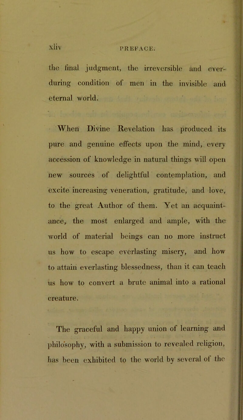 the final judgment, the irreversible and ever- during condition of men in the invisible and eternal world. When Divine Revelation has produced its pure and genuine effects upon the mind, ever}1 accession of knowledge in natural things will open new sources of delightful contemplation, and excite increasing veneration, gratitude, and love, to the great Author of them. Yet an acquaint- ance, the most enlarged and ample, with the world of material beings can no more instruct us how to escape everlasting misery, and how to attain everlasting blessedness, than it can teach us how to convert a brute animal into a rational creature. The graceful and happy union of learning and philosophy, with a submission to revealed religion, has been exhibited to Ihc world by several oi the