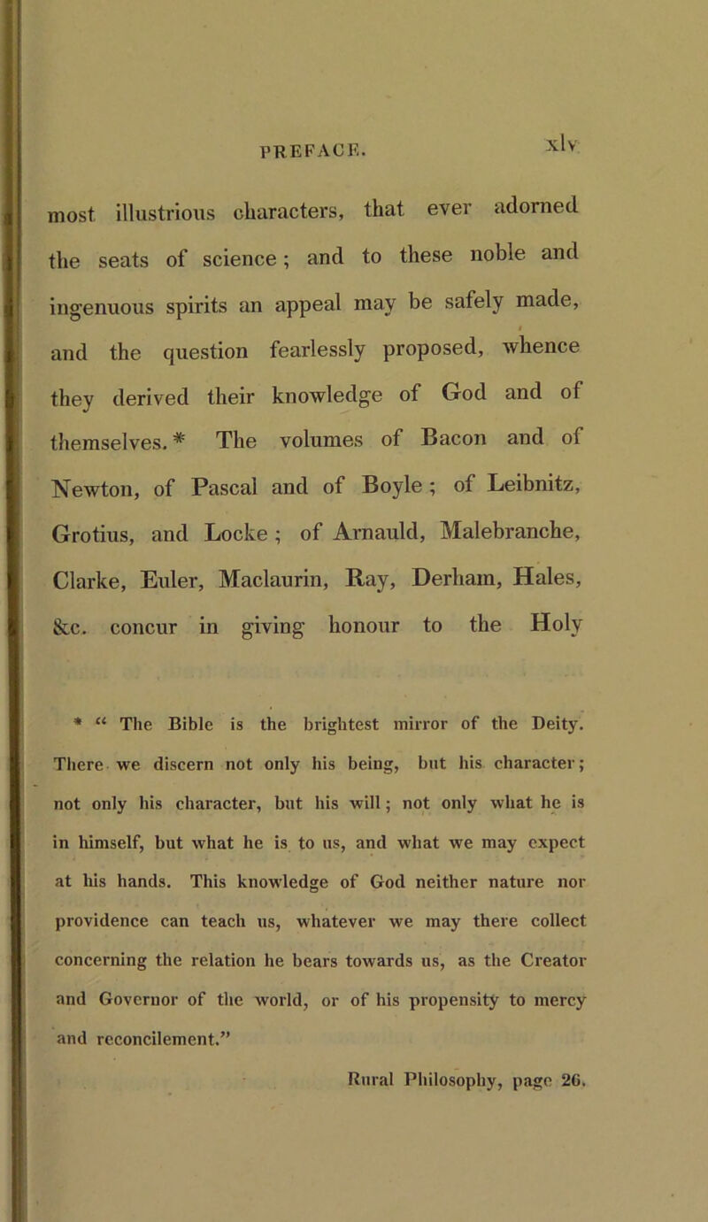 most illustrious characters, that ever adorned the seats of science; and to these noble and ingenuous spirits an appeal may be safely made, and the question fearlessly proposed, whence they derived their knowledge of God and of themselves. * The volumes of Bacon and of Newton, of Pascal and of Boyle ; of Leibnitz, Grotius, and Locke ; of Arnauld, Malebranche, Clarke, Euler, Maclaurin, Ray, Derhain, Hales, &c. concur in giving honour to the Holy * “ The Bible is the brightest mirror of the Deity. There we discern not only his being, but his character; not only his character, but his will; not only what he is in himself, but what he is to us, and what we may expect at his hands. This knowledge of God neither nature nor providence can teach us, whatever we may there collect concerning the relation he bears towards us, as the Creator and Governor of the world, or of his propensity to mercy and reconcilement.” Rural Philosophy, page 2G.