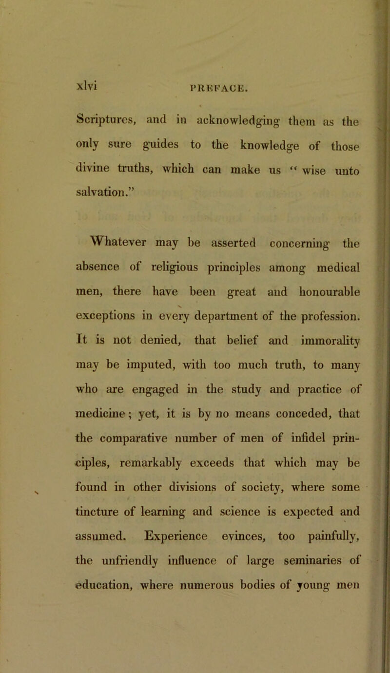 Scriptures, and in acknowledging them as the only sure guides to the knowledge of those divine truths, which can make us “ wise unto salvation.” Whatever may be asserted concerning the absence of religious principles among medical men, there have been great and honourable exceptions in every department of the profession. It is not denied, that belief and immorality may be imputed, with too much truth, to many who are engaged in the study and practice of medicine; yet, it is by no means conceded, that the comparative number of men of infidel prin- ciples, remarkably exceeds that which may be found in other divisions of society, where some tincture of learning and science is expected and assumed. Experience evinces, too painfully, the unfriendly influence of large seminaries of education, where numerous bodies of young men