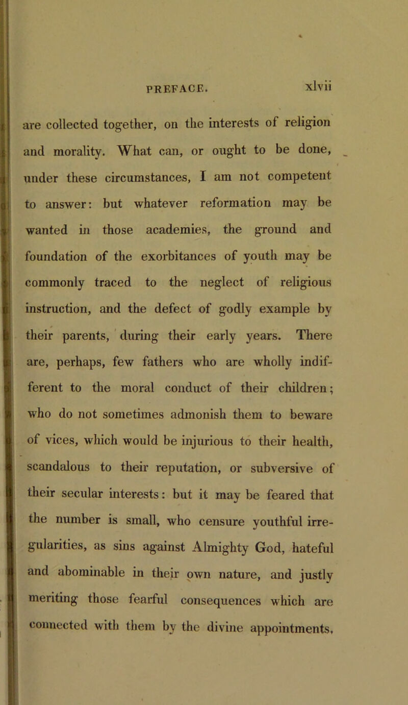 are collected together, on the interests of religion and morality. What can, or ought to be done, _ under these circumstances, I am not competent to answer: but whatever reformation may be wanted in those academies, the ground and foundation of the exorbitances of youth may be commonly traced to the neglect of religious instruction, and the defect of godly example by their parents, during their early years. There are, perhaps, few fathers who are wholly indif- ferent to the moral conduct of their children; who do not sometimes admonish them to beware of vices, which would be injurious to their health, scandalous to their reputation, or subversive of their secular interests: but it may be feared that the number is small, who censure youthful irre- gularities, as sins against Almighty God, hateful and abominable in their own nature, and justly meriting those fearful consequences which are connected with them by the divine appointments,