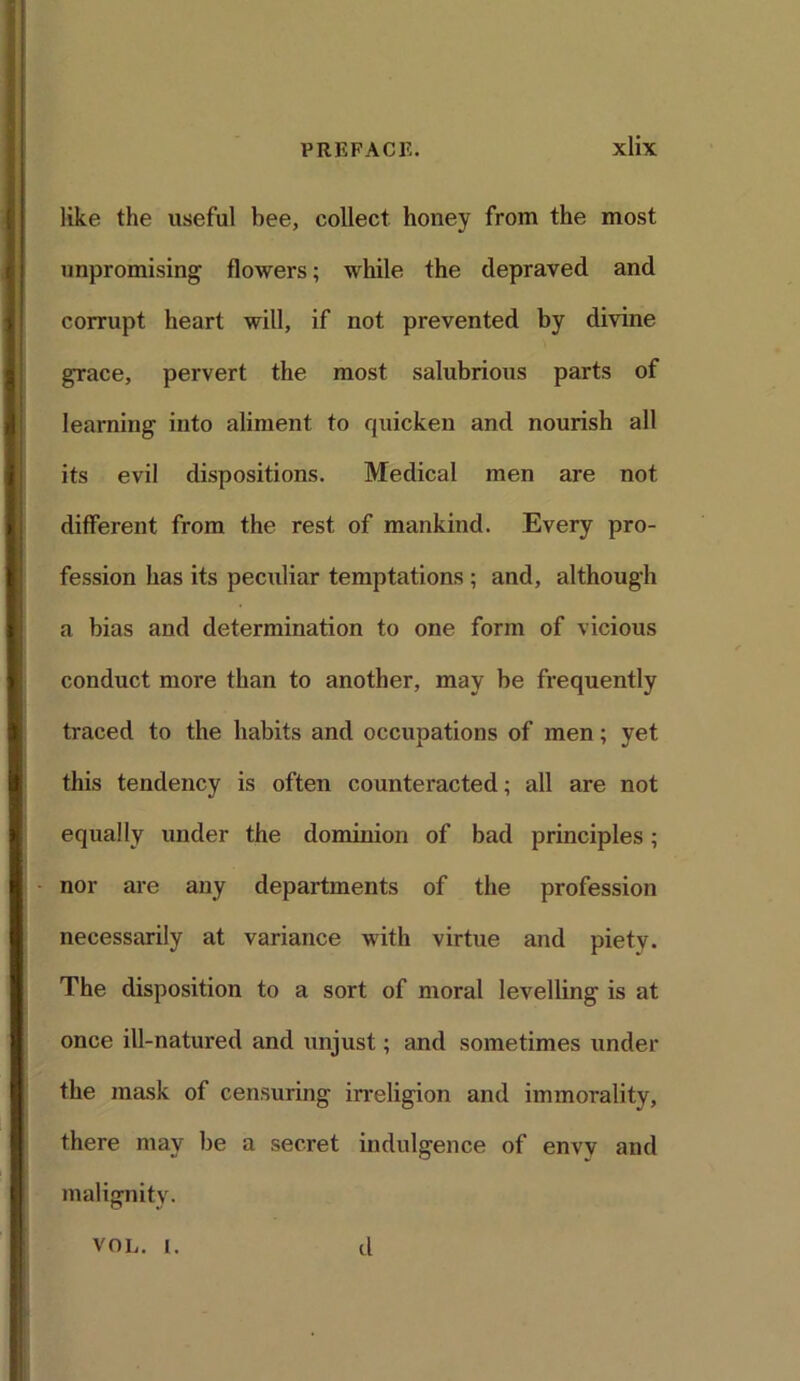like the useful bee, collect honey from the most unpromising flowers; while the depraved and corrupt heart will, if not prevented by divine grace, pervert the most salubrious parts of learning into aliment to quicken and nourish all its evil dispositions. Medical men are not different from the rest of mankind. Every pro- fession has its peculiar temptations ; and, although a bias and determination to one form of vicious conduct more than to another, may be frequently traced to the habits and occupations of men; yet this tendency is often counteracted; all are not equally under the dominion of bad principles; nor are any departments of the profession necessarily at variance with virtue and piety. The disposition to a sort of moral levelling is at once ill-natui’ed and unjust; and sometimes under the mask of censuring irreligion and immorality, there may be a secret indulgence of envy and malignity. VOL. i. d