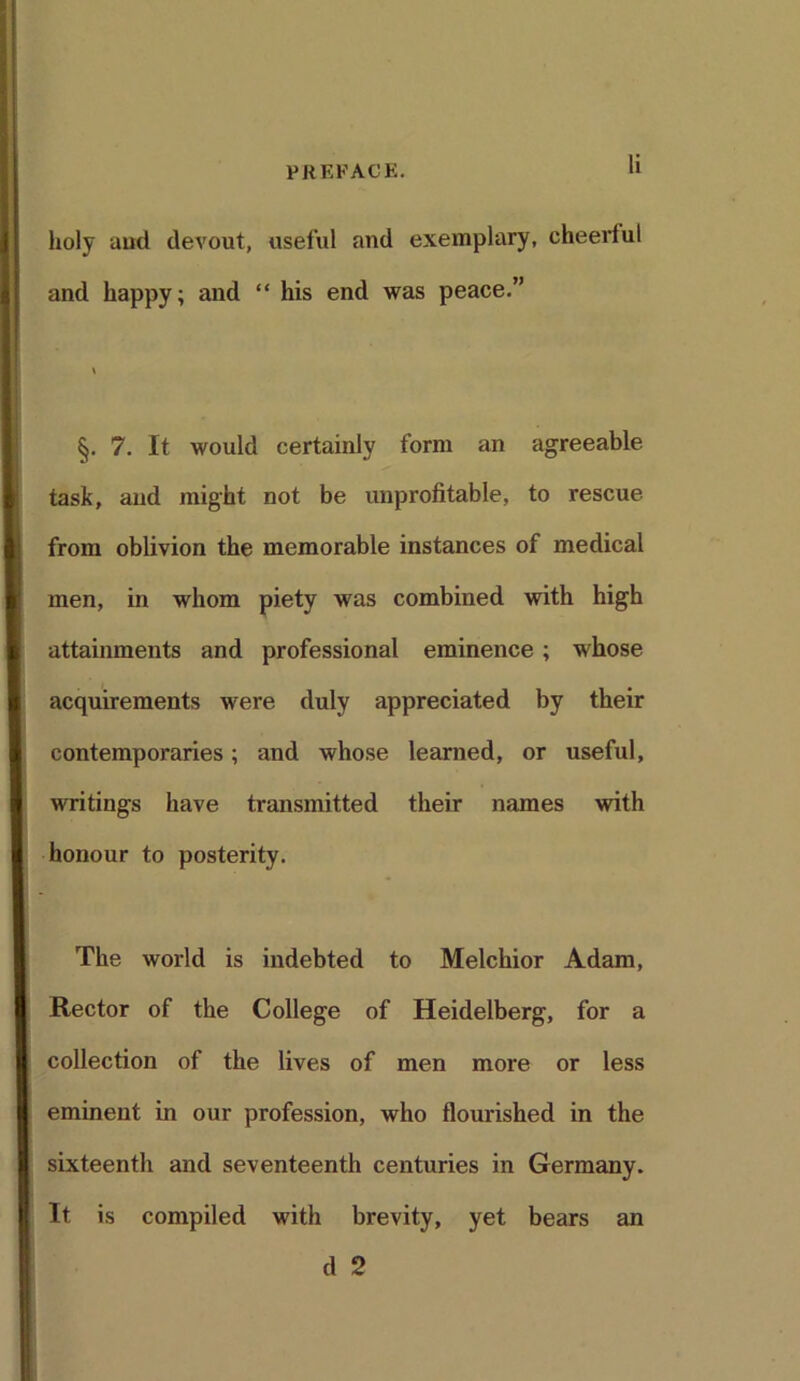 holy aud devout, useful and exemplary, cheertul and happy; and “ his end was peace.” §. 7. It would certainly form an agreeable task, and might not be unprofitable, to rescue from oblivion the memorable instances of medical men, in whom piety was combined with high attainments and professional eminence ; whose acquirements were duly appreciated by their contemporaries; and whose learned, or useful, writings have transmitted their names with honour to posterity. The world is indebted to Melchior Adam, Rector of the College of Heidelberg, for a collection of the lives of men more or less eminent in our profession, who flourished in the sixteenth and seventeenth centuries in Germany. It is compiled with brevity, yet bears an