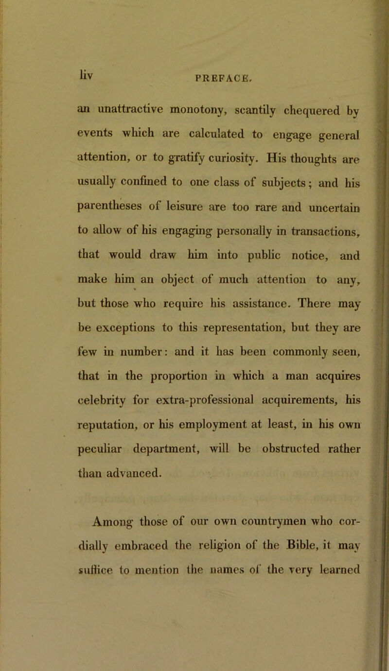 PREFACE. an unattractive monotony, scantily chequered by events which are calculated to engage general attention, or to gratify curiosity. His thoughts are usually confined to one class of subjects; and his parentheses of leisure are too rare and uncertain to allow of his engaging personally in transactions, that would draw him into public notice, and make him an object of much attention to any, but those who require his assistance. There may be exceptions to this representation, but they are few in number: and it has been commonly seen, that in the proportion in which a man acquires celebrity for extra-professional acquirements, his reputation, or his employment at least, in his own peculiar department, will be obstructed rather than advanced. Among those of our own countrymen who cor- dially embraced the religion of the Bible, it may suffice to mention (he names of the very learned