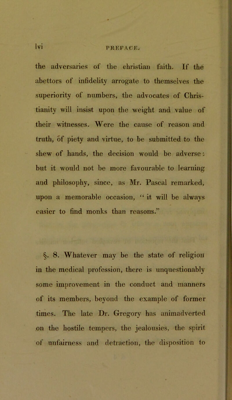 PREPACK, the adversaries of the Christian faith. If the abettors of infidelity arrogate to themselves the superiority of numbers, the advocates of Chris- tianity will insist upon the weight and value of their witnesses. Were the cause of reason and (ruth, of piety and virtue, to be submitted to the shew of hands, the decision would be adverse: but it would not be more favourable to learning and philosophy, since, as Mr. Pascal remarked, upon a memorable occasion, “ it will be always easier to find monks than reasons.” §. 8. Whatever may be the state of religion in the medical profession, there is unquestionably some improvement in the conduct and manners of its members, beyond the example of former times. The late Dr. Gregory has animadverted on the hostile tempers, the jealousies, the spirit of unfairness and detraction, the disposition to