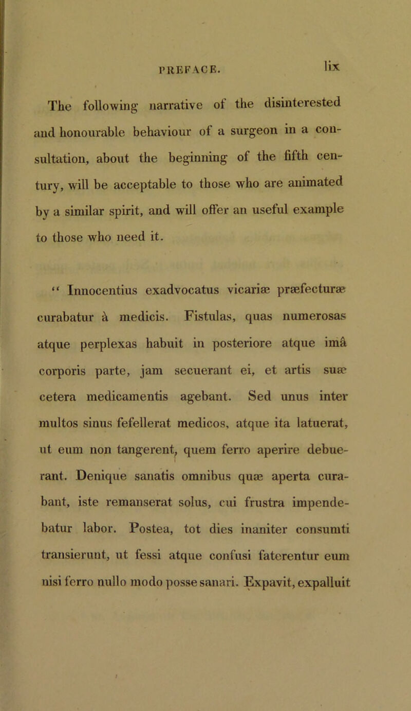 The following narrative of the disinterested and honourable behaviour of a surgeon in a con- sultation, about the beginning of the fifth cen- tury, will be acceptable to those who are animated by a similar spirit, and will offer an useful example to those who need it. “ Innocentius exadvocatus vicarim preefectura? curabatur k medicis. Fistulas, quas numerosas atque perplexas habuit in posteriore atque ima corporis parte, jam secuerant ei, et artis sua? cetera medicamentis agebant. Sed unus inter multos sinus fefellerat medicos, atque ita latuerat, ut eum non tangerent., quern ferro aperire debue- rant. Denique sanatis omnibus quse aperta cura- bant, iste remanserat solus, ciu frustra impende- batur labor. Postea, tot dies inaniter consumti transierunt, ut fessi atque confusi faterentur eum nisi ferro nullo modo posse sanari. Expavit,expalluit